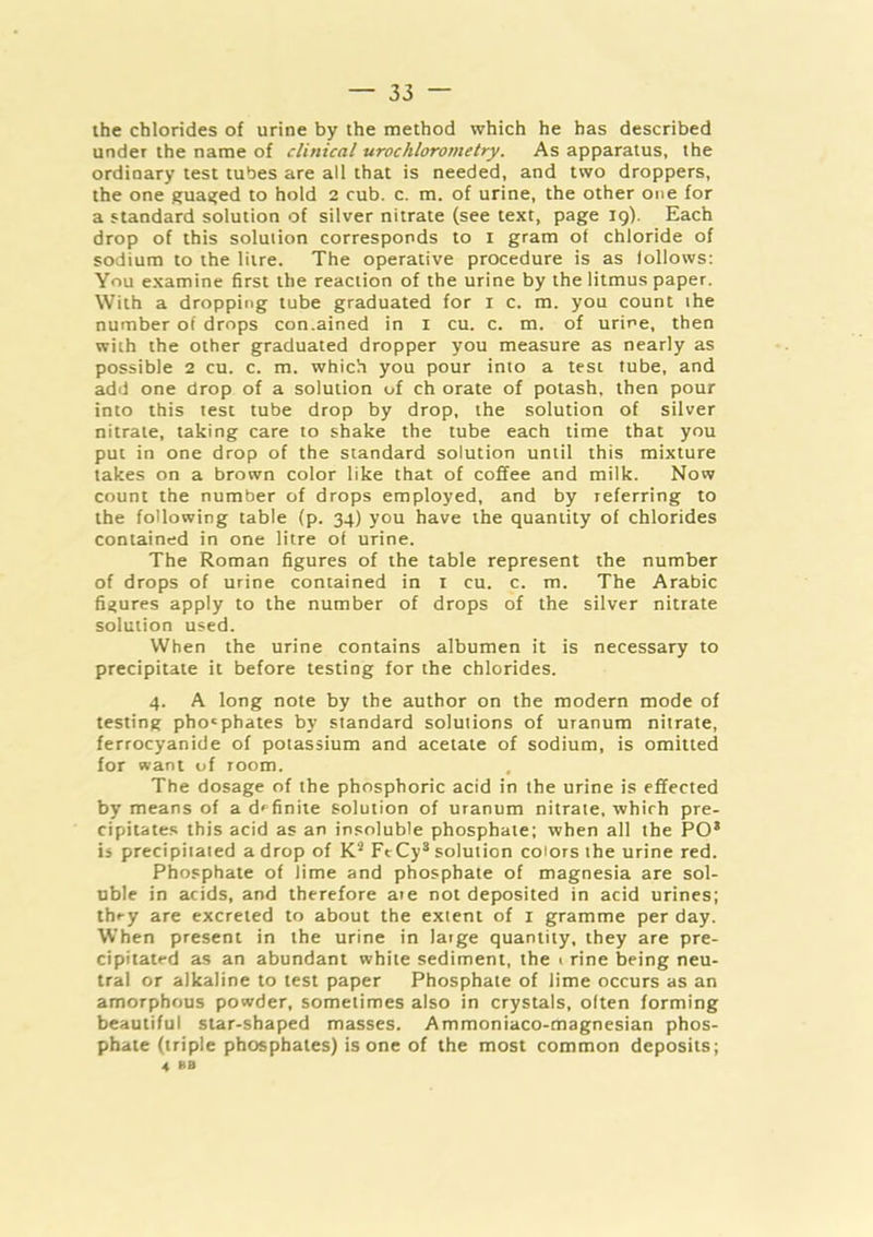 ihe chlorides of urine by the method which he has described under the name of clinical urochlorometry. As apparatus, the ordinary test tubes are all that is needed, and two droppers, the one guaa;ed to hold 2 cub. c. m. of urine, the other one for a standard solution of silver nitrate (see text, page 19). Each drop of this solution corresponds to i gram of chloride of sodium to the litre. The operative procedure is as follows: You examine first the reaction of the urine by the litmus paper. With a dropping tube graduated for i c. m. you count the number of drops con.ained in i cu. c. m. of urine, then with the other graduated dropper you measure as nearly as possible 2 cu. c. m. which you pour into a test tube, and add one drop of a solution of ch orate of potash, then pour into this test tube drop by drop, the solution of silver nitrate, taking care to shake the tube each time that you put in one drop of the standard solution until this mixture takes on a brown color like that of coffee and milk. Now count the number of drops employed, and by referring to the following table (p. 34) you have the quantity of chlorides contained in one litre of urine. The Roman figures of the table represent the number of drops of urine contained in i cu. c. m. The Arabic figures apply to the number of drops of the silver nitrate solution used. When the urine contains albumen it is necessary to precipitate it before testing for the chlorides. 4. A long note by the author on the modern mode of testing phosphates by standard solutions of uranum nitrate, ferrocyanide of potassium and acetate of sodium, is omitted for want of room. The dosage of the phosphoric acid in the urine is effected by means of a d'^finiie solution of uranum nitrate, which pre- cipitates this acid as an insoluble phosphate; when all the PO* is precipitated a drop of K* FtCy* solution colors the urine red. Phosphate of lime and phosphate of magnesia are sol- uble in acids, and therefore aie not deposited in acid urines; they are excreted to about the extent of i gramme per day. When present in the urine in large quantity, they are pre- cipitated as an abundant white sediment, the < rine being neu- tral or alkaline to test paper Phosphate of lime occurs as an amorphous powder, sometimes also in crystals, often forming beautiful star-shaped masses. Ammoniaco-magnesian phos- phate (triple phosphates) is one of the most common deposits; 4 BB