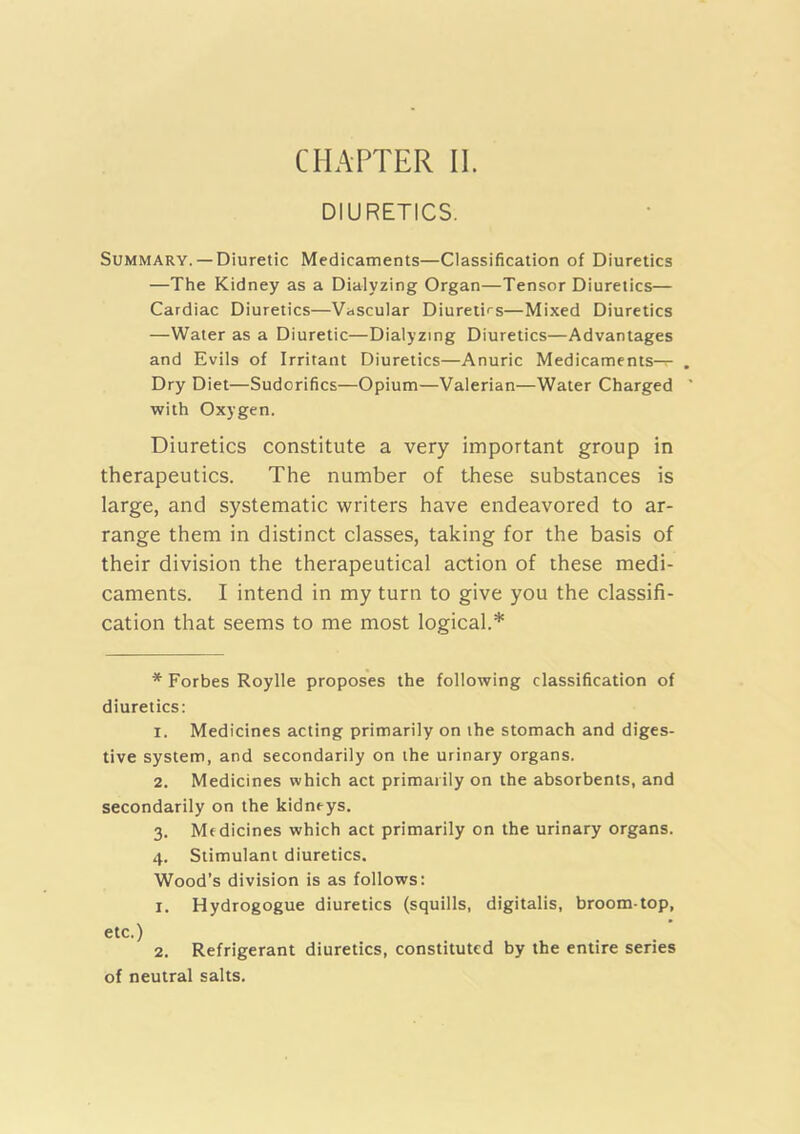 CHAPTER II. DIURETICS. Summary.— Diuretic Medicaments—Classification of Diuretics —The Kidney as a Dialyzing Organ—Tensor Diuretics— Cardiac Diuretics—Vascular Diureti'^s—Mixed Diuretics —Water as a Diuretic—Dialyzing Diuretics—Advantages and Evils of Irritant Diuretics—Anuric Medicaments— Dry Diet—Sudorifics—Opium—Valerian—Water Charged with Oxygen. Diuretics constitute a very important group in therapeutics. The number of these substances is large, and systematic writers have endeavored to ar- range them in distinct classes, taking for the basis of their division the therapeutical action of these medi- caments. I intend in my turn to give you the classifi- cation that seems to me most logical.* * Forbes Roylle proposes the following classification of diuretics: 1. Medicines acting primarily on the stomach and diges- tive system, and secondarily on the urinary organs. 2. Medicines which act primarily on the absorbents, and secondarily on the kidneys. 3. Mfdicines which act primarily on the urinary organs. 4. Stimulant diuretics. Wood’s division is as follows: 1. Hydrogogue diuretics (squills, digitalis, broom-top, etc.) 2. Refrigerant diuretics, constituted by the entire series of neutral salts.