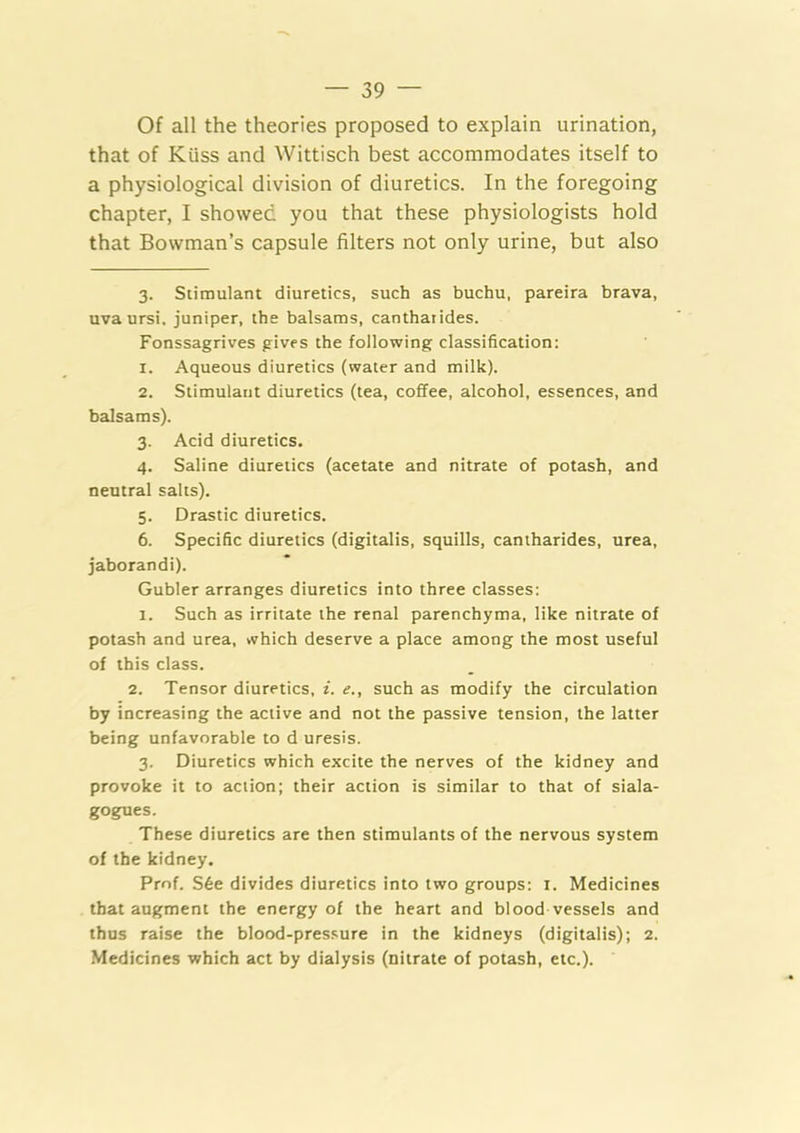 Of all the theories proposed to explain urination, that of Kiiss and Wittisch best accommodates itself to a physiological division of diuretics. In the foregoing chapter, I showed you that these physiologists hold that Bowman’s capsule filters not only urine, but also 3. Stimulant diuretics, such as buchu, pareira brava, uvaursi. juniper, the balsams, canthaiides. Fonssagrives gives the following classification: 1. Aqueous diuretics (water and milk). 2. Stimulant diuretics (tea, coffee, alcohol, essences, and balsams). 3. Acid diuretics. 4. Saline diuretics (acetate and nitrate of potash, and neutral salts). 5. Drastic diuretics. 6. Specific diuretics (digitalis, squills, cantharides, urea, jaborandi). Gubler arranges diuretics into three classes: 1. Such as irritate the renal parenchyma, like nitrate of potash and urea, which deserve a place among the most useful of this class. 2. Tensor diuretics, i. e., such as modify the circulation by increasing the active and not the passive tension, the latter being unfavorable to d uresis. 3. Diuretics which excite the nerves of the kidney and provoke it to action; their action is similar to that of siala- gogues. These diuretics are then stimulants of the nervous system of the kidney. Prnf. S6e divides diuretics into two groups: i. Medicines that augment the energy of the heart and blood vessels and thus raise the blood-pres.sure in the kidneys (digitalis); 2. Medicines which act by dialysis (nitrate of potash, etc.).