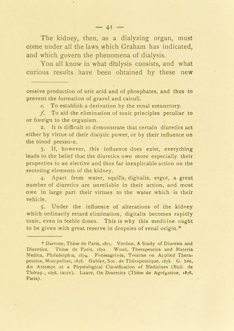 The kidney, then, as a dialyzing organ, must come under all the laws which Graham has indicated, and which govern the phenomena of dialysis. You all know in what dialysis consists, and what curious results have been obtained by these new cessive production of uric acid and of phosphates, and thus to prevent the formation of gravel and calculi. e. To establish a derivation by the renal emunctory. f. To aid the elimination of toxic principles peculiar to or foreign to the organism. 2. It is difficult to demonstrate that certain diuretics act either by virtue of their dialytic power, or by their influence on the blood pressme. 3. If, however, this influence does exist, everything leads to the belief that the diuretics owe more especially their properties to an elective and thus far inexplicable action on the secreting elements of the kidney. 4. Apart from water, squills, digitalis, ergot, a great number of diuretics are unreliable in their action, and most owe in large part their virtues to the water which is their vehicle. 5. Under the influence of alterations of the kidney which ordinarily retard elimination, digitalis becomes rapidly toxic, even in feeble doses. This is why this medicine ought to be given with great reserve in dropsies of renal origin.* * Darroze, Thfese de Paris, 1871. Verdun, A Study of Diuresis and Diuretics. Thfese de Paris, 1872 Wood, Therapeutics and Materia Medica, Philadelphia, 1874. Fonssagrivfes, Treatise on Applied Thera- peutics, Montpellier, 1878. Gubler, Soc. de Therapeutique. 1878. G. S^e, An Attempt at a Physiological Classification of Medicines (Bull, de Th<rap., 1878, txciv). Laure, On Diuretics (Thfcse de Agr^gation, 1878, Paris).