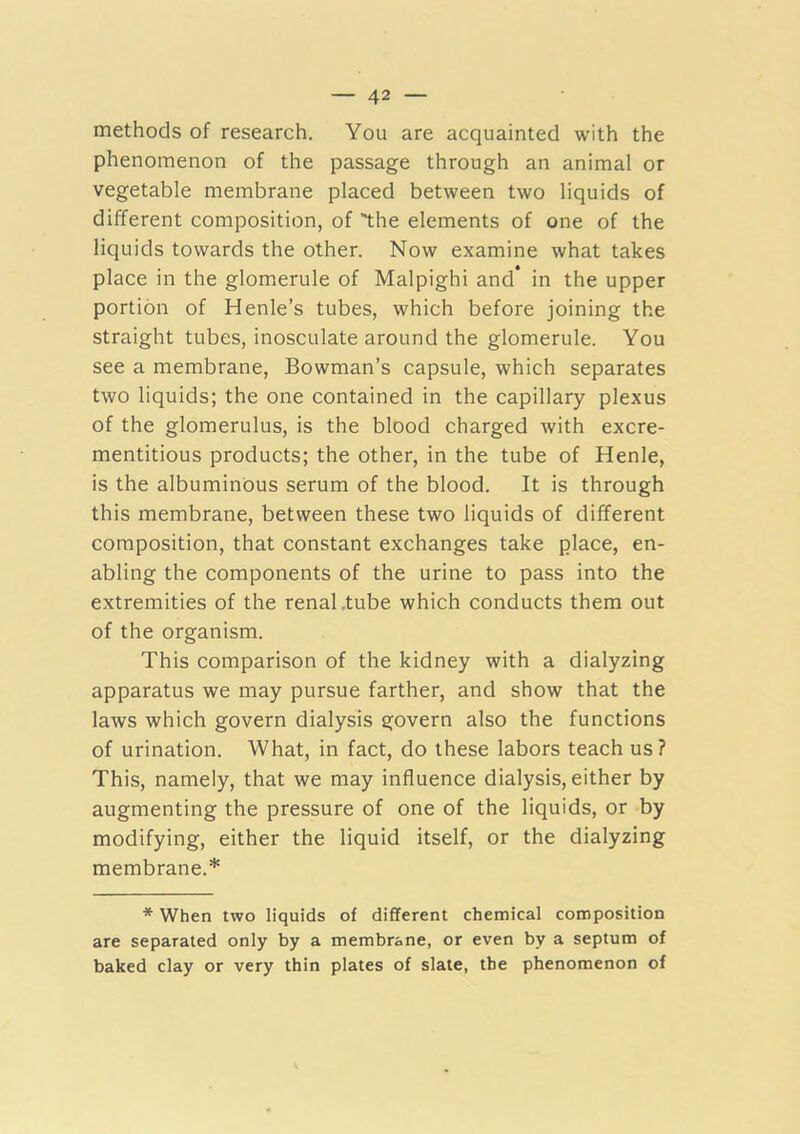 methods of research. You are acquainted with the phenomenon of the passage through an animal or vegetable membrane placed between two liquids of different composition, of the elements of one of the liquids towards the other. Now examine what takes place in the glomerule of Malpighi and* in the upper portion of Henle’s tubes, which before joining the straight tubes, inosculate around the glomerule. You see a membrane. Bowman’s capsule, which separates two liquids; the one contained in the capillary plexus of the glomerulus, is the blood charged with excre- mentitious products; the other, in the tube of Henle, is the albuminous serum of the blood. It is through this membrane, between these two liquids of different composition, that constant exchanges take place, en- abling the components of the urine to pass into the extremities of the renal .tube which conducts them out of the organism. This comparison of the kidney with a dialyzing apparatus we may pursue farther, and show that the laws which govern dialysis govern also the functions of urination. What, in fact, do these labors teach us ? This, namely, that we may influence dialysis, either by augmenting the pressure of one of the liquids, or by modifying, either the liquid itself, or the dialyzing membrane.* * When two liquids of different chemical composition are separated only by a membrane, or even by a septum of baked clay or very thin plates of slate, the phenomenon of