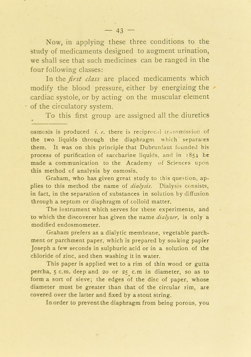 Now, in applying these three conditions to the study of medicaments designed to augment urination, we shall see that such medicines can be ranged in the four following classes: In the first class are placed medicaments which modify the blood pressure, either by energizing the ' cardiac systole, or by acting on the muscular element of the circulatory system. To this first group are assigned all the diuretics osmosis is produced i. e. there is reciprocal ir.uismission of the two liquids through the diaphragm which separaies them. It was on this principle that Dubrunfaut founded his process of purification of saccharine liquids, and in 1854 he made a communication to the Academy of Sciences upon this method of analysis by osmosis. Graham, who has given great study to this question, ap- plies to this method the name of dialysis. Dialysis consists, in fact, in the separation of substances in solution by diffusion through a septum or diaphragm of colloid matter. The instrument which serves for these experiments, and to which the discoverer has given the name dialyzer, is only a modified endosmometer. Graham prefers as a dialytic membrane, vegetable parch- ment or parchment paper, which is prepared by soaking papier Joseph a few seconds in sulphuric acid or in a solution of the chloride of zinc, and then washing it in water. This paper is applied wet to a rim of thin wood or gutta percha, 5 c.m. deep and 20 or 25 c.m in diameter, so as to form a sort of sieve; the edges of the disc of paper, whose diameter must be greater than that of the circular rim, are covered over the latter and fixed by a stout string. In order to prevent the diaphragm from being porous, you