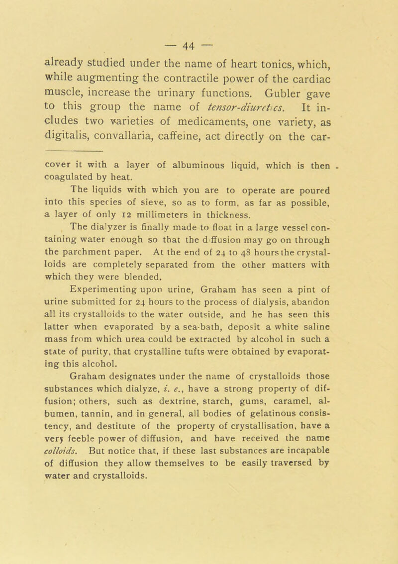 already studied under the name of heart tonics, which, while augmenting the contractile power of the cardiac muscle, increase the urinary functions. Gubler gave to this group the name of tensor-diuretics. It in- cludes two varieties of medicaments, one variety, as digitalis, convallaria, caffeine, act directly on the car- cover it with a layer of albuminous liquid, which is then . coagulated by heat. The liquids with which you are to operate are poured into this species of sieve, so as to form, as far as possible, a layer of only 12 millimeters in thickness. The dialyzer is finally made to float in a large vessel con- taining water enough so that the d ffusion may go on through the parchment paper. At the end of 24 to 48 hours the crystal- loids are completely separated from the other matters with which they were blended. Experimenting upon urine, Graham has seen a pint of urine submitted for 24 hours to the process of dialysis, abandon all its crystalloids to the water outside, and he has seen this latter when evaporated by a sea-bath, deposit a white saline mass from which urea could be extracted by alcohol in such a state of purity, that crystalline tufts were obtained by evaporat- ing this alcohol. Graham designates under the name of crystalloids those substances which dialyze, i. e., have a strong property of dif- fusion; others, such as dextrine, starch, gums, caramel, al- bumen, tannin, and in general, all bodies of gelatinous consis- tency, and destitute of the property of crystallisation, have a very feeble power of diffusion, and have received the name colloids. But notice that, if these last substances are incapable of diffusion they allow themselves to be easily traversed by water and crystalloids.