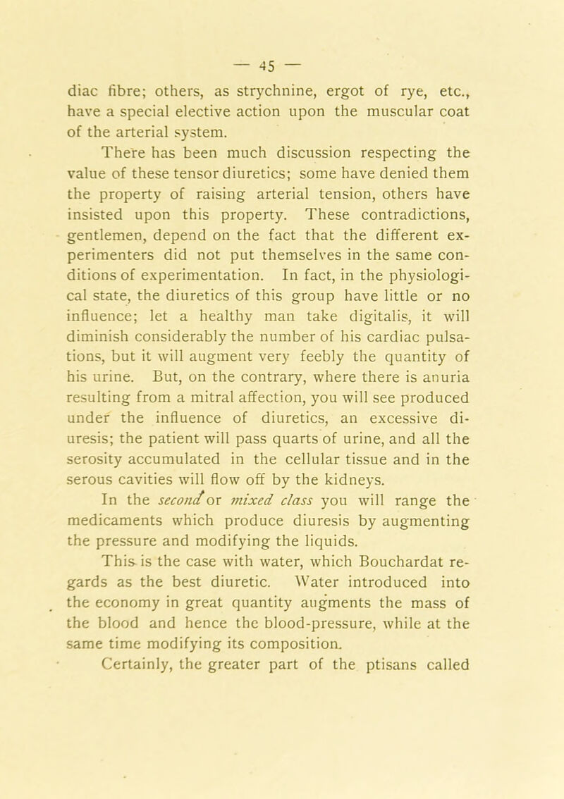 diac fibre; others, as strychnine, ergot of rye, etc., have a special elective action upon the muscular coat of the arterial system. There has been much discussion respecting the value of these tensor diuretics; some have denied them the property of raising arterial tension, others have insisted upon this property. These contradictions, gentlemen, depend on the fact that the different ex- perimenters did not put themselves in the same con- ditions of experimentation. In fact, in the physiologi- cal state, the diuretics of this group have little or no influence; let a healthy man take digitalis, it will diminish considerably the number of his cardiac pulsa- tions, but it will augment very feebly the quantity of his urine. But, on the contrary, where there is anuria resulting from a mitral affection, you will see produced under the influence of diuretics, an excessive di- uresis; the patient will pass quarts of urine, and all the serosity accumulated in the cellular tissue and in the serous cavities will flow off by the kidneys. In the seconcior mixed class you will range the medicaments which produce diuresis by augmenting the pressure and modifying the liquids. This-is the case with water, which Bouchardat re- gards as the best diuretic. Water introduced into the economy in great quantity augments the mass of the blood and hence the blood-pressure, while at the same time modifying its composition. Certainly, the greater part of the ptisans called