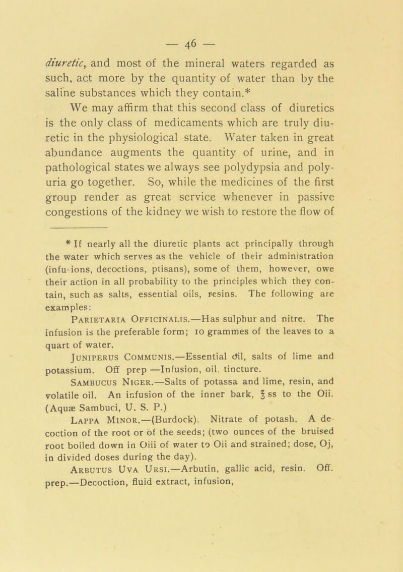 diuretic^ and most of the mineral waters regarded as such, act more by the quantity of water than by the saline substances which they contain.* We may affirm that this second class of diuretics is the only class of medicaments which are truly diu- retic in the physiological state. Water taken in great abundance augments the quantity of urine, and in pathological states we always see polydypsia and poly- uria go together. So, while the medicines of the first group render as great service whenever in passive congestions of the kidney we wish to restore the flow of *If nearly all the diuretic plants act principally through the water which serves as the vehicle of their administration (infu-ions, decoctions, ptisans), some of them, however, owe their action in all probability to the principles which they con- tain, such as salts, essential oils, resins. The following are examples; Parietaria Officinalis.—Has sulphur and nitre. The infusion is the preferable form; lo grammes of the leaves to a quart of water. JuNiPERUS Communis.—Essential dil, salts of lime and potassium. Off prep —Infusion, oil. tincture. Sambucus Niger.—Salts of potassa and lime, resin, and volatile oil. An infusion of the inner bark, | ss to the Oii. (Aquae Sambuci, U. S. P.) Lappa Minor.—(Burdock). Nitrate of potash. A de coction of the root or of the seeds; (two ounces of the bruised root boiled down in Oiii of water to Oii and strained; dose, Oj, in divided doses during the day). Arbutus Uva Ursi.—Arbutin, gallic acid, resin. Off. prep.—Decoction, fluid extract, infusion.