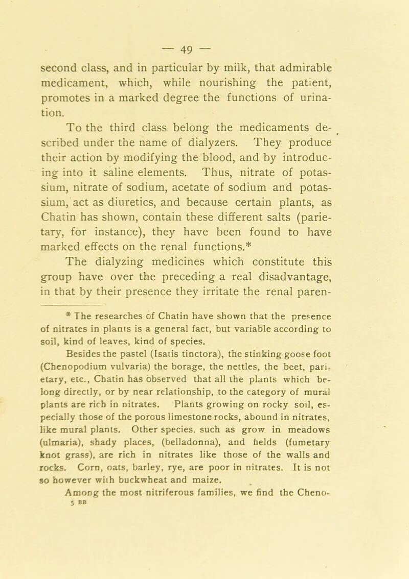 second class, and in particular by milk, that admirable medicament, which, while nourishing the patient, promotes in a marked degree the functions of urina- tion. To the third class belong the medicaments de- scribed under the name of dialyzers. They produce their action by modifying the blood, and by introduc- ing into it saline elements. Thus, nitrate of potas- sium, nitrate of sodium, acetate of sodium and potas- sium, act as diuretics, and because certain plants, as Chatin has shown, contain these different salts (parie- tary, for instance), they have been found to have marked effects on the renal functions.* The dialyzing medicines which constitute this group have over the preceding a real disadvantage, in that by their presence they irritate the renal paren- * The researches of Chatin have shown that the pre.«ence of nitrates in plants is a general fact, but variable according to soil, kind of leaves, kind of species. Besides the pastel (Isatis tinctora), the stinking goose foot (Chenopodium vulvaria) the borage, the nettles, the beet, pari- etary, etc., Chatin has observed that all the plants which be- long directly, or by near relationship, to the category of mural plants are rich in nitrates. Plants growing on rocky soil, es- pecially those of the porous limestone rocks, abound in nitrates, like mural plants. Other species, such as grow in meadows (ulmaria), shady places, (belladonna), and faelds (fumetary knot grass), are rich in nitrates like those of the walls and rocks. Corn, oats, barley, rye, are poor in nitrates. It is not so however with buckwheat and maize. Among the most nitriferous families, we find the Cheno- J BB