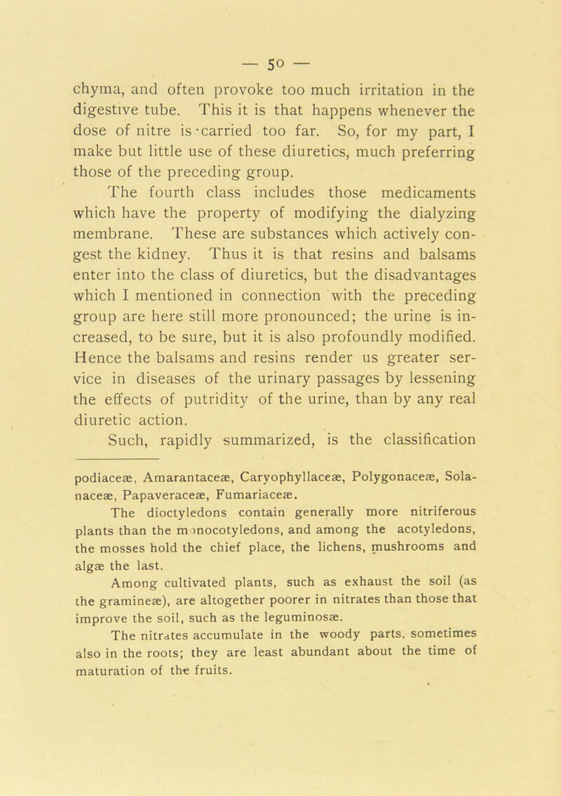 chyma, and often provoke too much irritation in the digestive tube. This it is that happens whenever the dose of nitre is-carried too far. So, for my part, I make but little use of these diuretics, much preferring those of the preceding group. The fourth class includes those medicaments which have the property of modifying the dialyzing membrane. These are substances which actively con- gest the kidney. Thus it is that resins and balsams enter into the class of diuretics, but the disadvantages which I mentioned in connection with the preceding group are here still more pronounced; the urine is in- creased, to be sure, but it is also profoundly modified. Hence the balsams and resins render us greater ser- vice in diseases of the urinary passages by lessening the effects of putridity of the urine, than by any real diuretic action. Such, rapidly summarized, is the classification podiaceae, Amarantaceae, Caryophyllaceae, Polygonaceae, Sola- naceae, Papaveraceae, Fumariaceae. The dioctyledons contain generally more nitriferous plants than the m mocotyledons, and among the acotyledons, the mosses hold the chief place, the lichens, mushrooms and algae the last. Among cultivated plants, such as exhaust the soil (as the gramineae), are altogether poorer in nitrates than those that improve the soil, such as the leguminosae. The nitrates accumulate in the woody parts, sometimes also in the roots; they are least abundant about the time of maturation of the fruits.