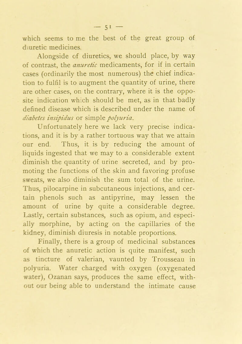which seems to me the best of the great group of diuretic medicines. Alongside of diuretics, we should place, by way of contrast, the anuretic medicaments, for if in certain cases (ordinarily the most numerous) the chief indica- tion to fulfil is to augment the quantity of urine, there are other cases, on the contrary, where it is the oppo- site indication whxh should be met, as in that badly defined disease which is described under the name of diabetes insipidus or simple polyiiria. Unfortunately here we lack very precise indica- tions, and it is by a rather tortuous way that we attain our end. Thus, it is by reducing the amount of liquids ingested that we may to a considerable extent diminish the quantity of urine secreted, and by pro- moting the functions of the skin and favoring profuse sweats, we also diminish the sum total of the urine. Thus, pilocarpine in subcutaneous injections, and cer- tain phenols such as antipyrine, may lessen the amount of urine by quite a considerable degree. Lastly, certain substances, such as opium, and especi- ally morphine, by acting on the capillaries of the kidney, diminish diuresis in notable proportions. Finally, there is a group of medicinal substances of which the anuretic action is quite manifest, such as tincture of valerian, vaunted by Trousseau in polyuria. Water charged with oxygen (oxygenated water), Ozanan says, produces the same effect, with- out our being able to understand the intimate cause