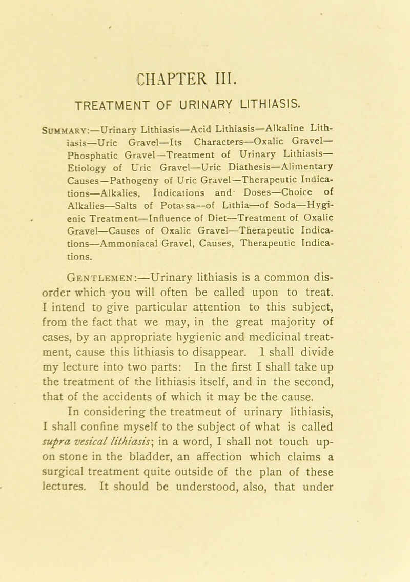 CHAPTER III. TREATMENT OF URINARY LITHIASIS. Summary:—Urinary Lithiasis—Acid Lithiasis—Alkaline Lith- iasis—Uric Gravel—Its Characters—Oxalic Gravel— Phosphatic Gravel—Treatment of Urinary Lithiasis— Etiology of Uric Gravel—Uric Diathesis—Alimentary Causes—Pathogeny of Uric Gravel—Therapeutic Indica- tions—Alkalies, Indications and' Doses—Choice of Alkalies—Salts of Potavsa—of Lithia—of Soda—Hygi- enic Treatment—Influence of Diet—Treatment of Oxalic Gravel—Causes of Oxalic Gravel—Therapeutic Indica- tions—Ammoniacal Gravel, Causes, Therapeutic Indica- tions. Gentlemen:—Urinary lithiasis is a common dis- order which you will often be called upon to treat. I intend to give particular attention to this subject, from the fact that we may, in the great majority of cases, by an appropriate hygienic and medicinal treat- ment, cause this lithiasis to disappear. 1 shall divide my lecture into two parts: In the first I shall take up the treatment of the lithiasis itself, and in the second, that of the accidents of which it may be the cause. In considering the treatment of urinary lithiasis, I shall confine myself to the subject of what is called supra vesical lithiasis', in a word, I shall not touch up- on stone in the bladder, an affection which claims a surgical treatment quite outside of the plan of these lectures. It should be understood, also, that under