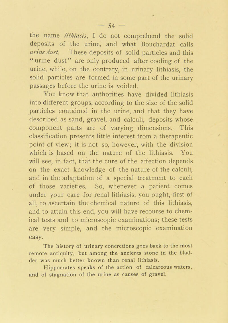 the name lithiasis, I do not comprehend the solid deposits of the urine, and what Bouchardat calls urine dust. These deposits of solid particles and this “urine dust” are only produced after cooling of the urine, while, on the contrary, in urinary lithiasis, the solid particles are formed in some part of the urinary passages before the urine is voided. You know that authorities have divided lithiasis into different groups, according to the size of the solid particles contained in the urine, and that they have described as sand, gravel, and calculi, deposits whose component parts are of varying dimensions. This classification presents little interest from a therapeutic point of view; it is not so, however, with the division which is based on the nature of the lithiasis. You will see, in fact, that the cure of the affection depends on the exact knowledge of the nature of the calculi, and in the adaptation of a special treatment to each of those varieties. So, whenever a patient comes under your care for renal lithiasis, you ought, first of all, to ascertain the chemical nature of this lithiasis, and to attain this end, you will have recourse to chem- ical tests and to microscopic examinations; these tests are very simple, and the microscopic examination easy. The history of urinary concretions goes back to the most remote antiquity, but among the ancients stone in the blad- der was much better known than renal lithiasis. Hippocrates speaks of the action of calcareous waters, and of stagnation of the urine as causes of gravel.