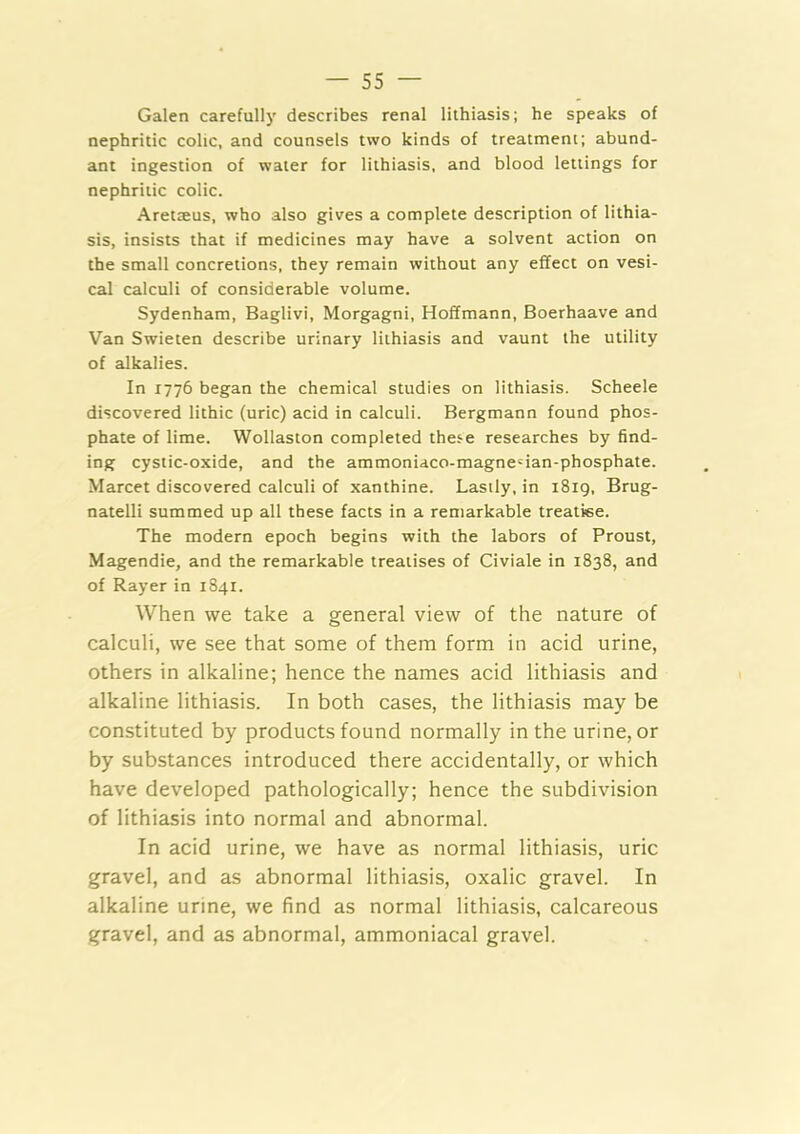 Galen carefully describes renal lithiasis; he speaks of nephritic colic, and counsels two kinds of treatment; abund- ant ingestion of water for lithiasis, and blood lettings for nephritic colic. ArettEus, who also gives a complete description of lithia- sis, insists that if medicines may have a solvent action on the small concretions, they remain without any effect on vesi- cal calculi of considerable volume. Sydenham, Baglivi, Morgagni, Hoffmann, Boerhaave and Van Swieten describe urinary lithiasis and vaunt the utility of alkalies. In 1776 began the chemical studies on lithiasis. Scheele discovered lithic (uric) acid in calculi. Bergmann found phos- phate of lime. Wollaston completed these researches by find- ing cystic-oxide, and the ammoniaco-magne'ian-phosphate. Marcet discovered calculi of xanthine. Lastly, in 1819, Brug- natelli summed up all these facts in a remarkable treatise. The modern epoch begins with the labors of Proust, Magendie, and the remarkable treatises of Civiale in 1838, and of Rayer in 1841. When we take a general view of the nature of calculi, we see that some of them form in acid urine, others in alkaline; hence the names acid lithiasis and alkaline lithiasis. In both cases, the lithiasis may be constituted by products found normally in the urine, or by substances introduced there accidentally, or which have developed pathologically; hence the subdivision of lithiasis into normal and abnormal. In acid urine, we have as normal lithiasis, uric gravel, and as abnormal lithiasis, oxalic gravel. In alkaline urine, we find as normal lithiasis, calcareous gravel, and as abnormal, ammoniacal gravel.