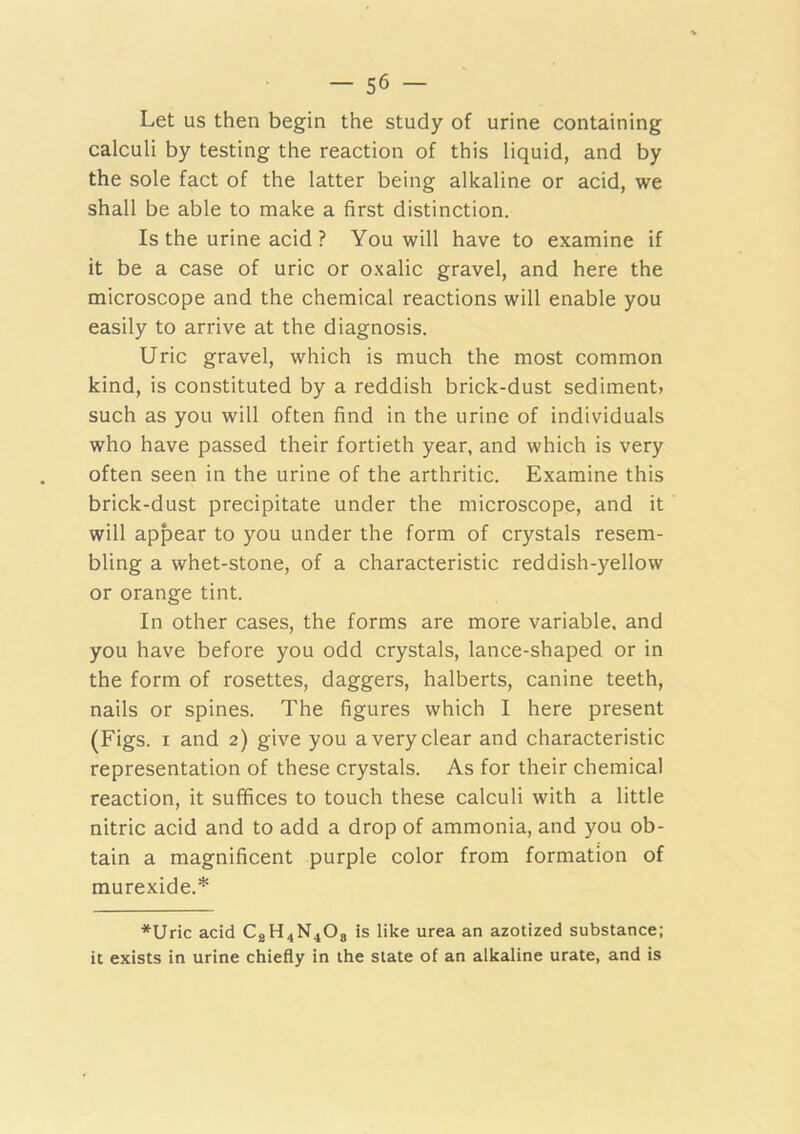 Let us then begin the study of urine containing calculi by testing the reaction of this liquid, and by the sole fact of the latter being alkaline or acid, we shall be able to make a first distinction. Is the urine acid ? You will have to examine if it be a case of uric or oxalic gravel, and here the microscope and the chemical reactions will enable you easily to arrive at the diagnosis. Uric gravel, which is much the most common kind, is constituted by a reddish brick-dust sediment, such as you will often find in the urine of individuals who have passed their fortieth year, and which is very often seen in the urine of the arthritic. Examine this brick-dust precipitate under the microscope, and it will appear to you under the form of crystals resem- bling a whet-stone, of a characteristic reddish-yellow or orange tint. In other cases, the forms are more variable, and you have before you odd crystals, lance-shaped or in the form of rosettes, daggers, halberts, canine teeth, nails or spines. The figures which I here present (Figs. I and 2) give you a very clear and characteristic representation of these crystals. As for their chemical reaction, it suffices to touch these calculi with a little nitric acid and to add a drop of ammonia, and you ob- tain a magnificent purple color from formation of murexide.* *Uric acid CgH4N408 is like urea an azotized substance; it exists in urine chiefly in the state of an alkaline urate, and is
