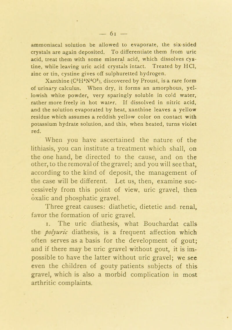 ammoniacal solution be allowed to evaporate, the six-sided crystals are again deposited. To differentiate them from uric acid, treat them with some mineral acid, which dissolves cys- tine, while leaving uric acid crystals intact. Treated by HCl, line or tin, cystine gives off sulphuretted hydrogen. Xanthine discovered by Proust, is a rare form of urinary calculus. When dry, it forms an amorphous, yel- lowish white powder, very sparingly soluble in cold water, rather more freely in hot water. If dissolved in nitric acid, and the solution evaporated by heat, xanthine leaves a yellow residue which assumes a reddish yellow color on contact with potassium hydrate solution, and this, when heated, turns violet red. When you have ascertained the nature of the lithiasis, you can institute a treatment which shall, on the one hand, be directed to the cause, and on the other, to the removal of the gravel; and you will see that, according to the kind of deposit, the management of the case will be different. Let us, then, examine suc- cessively from this point of view, uric gravel, then oxalic and phosphatic gravel. Three great causes: diathetic, dietetic and renal, favor the formation of uric gravel. I. The uric diathesis, what Bouchardat calls the polyuric diathesis, is a frequent affection which often serves as a basis for the development of gout; and if there may be uric gravel without gout, it is im- possible to have the latter without uric gravel; we see even the children of gouty patients subjects of this gravel, which is also a morbid complication in most arthritic complaints.
