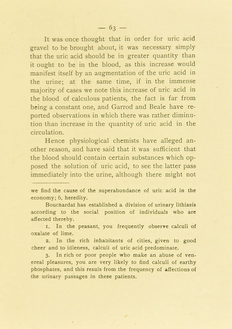 It was once thought that in order for uric acid gravel to be brought about, it was necessary simply that the uric acid should be in greater quantity than it ought to be in the blood, as this increase would manifest itself by an augmentation of the uric acid in the urine; at the same time, if in the immense majority of cases we note this increase of uric acid in the blood of calculous patients, the fact is far from being a constant one, and Garrod and Beale have re- ported observations in which there was rather diminu- tion than increase in the quantity of uric acid in the circulation. Hence physiological chemists have alleged an- other reason, and have said that it was sufficient that the blood should contain certain substances which op- posed the solution of uric acid, to see the latter pass immediately into the urine, although there might not we find the cause of the superabundance of uric acid in the economy; 6, heredity. Bouctiardat has established a division of urinary lithiasis according to the social position of individuals who are affected thereby. 1. In the peasant, you frequently observe calculi of oxalate of lime. 2. In the rich inhabitants of cities, given to good cheer and to idleness, calculi of uric acid predominate. 3. In rich or poor people who make an abuse of ven- ereal pleasures, you are very likely to find calculi of earthy phosphates, and this resuls from the frequency of affections of the urinary passages in these patients.