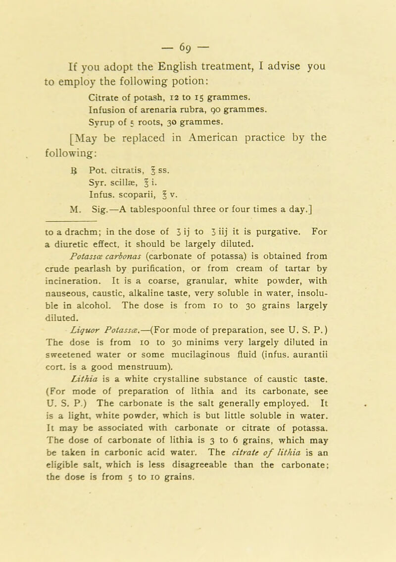 If you adopt the English treatment, I advise you to employ the following potion: Citrate of potash, 12 to 15 grammes. Infusion of arenaria rubra, go grammes. Syrup of 5 roots, 30 grammes. [May be replaced in American practice by the following: 3 Pot. citratis, ^ ss. Syr. scillae, § i. Infus. scoparii, | v. M. Sig.—A tablespoonful three or four times a day.] to a drachm; in the dose of 3 ij to 3 iij it is purgative. For a diuretic effect, it should be largely diluted. Potassce carbonas (carbonate of potassa) is obtained from crude pearlash by purification, or from cream of tartar by incineration. It is a coarse, granular, white powder, with nauseous, caustic, alkaline taste, very soluble in water, insolu- ble in alcohol. The dose is from 10 to 30 grains largely diluted. Liquor Potassce.—(For mode of preparation, see U. S. P.) The dose is from 10 to 30 minims very largely diluted in sweetened water or some mucilaginous fluid (infus. aurantii cort. is a good menstruum). Lithia is a white crystalline substance of caustic taste. (For mode of preparation of lithia and its carbonate, see U. S. P.) The carbonate is the salt generally employed. It is a light, white powder, which is but little soluble in water. It may be associated with carbonate or citrate of potassa. The dose of carbonate of lithia is 3 to 6 grains, which may be taken in carbonic acid water. The citrate of lithia is an eligible salt, which is less disagreeable than the carbonate; the dose is from 5 to 10 grains.