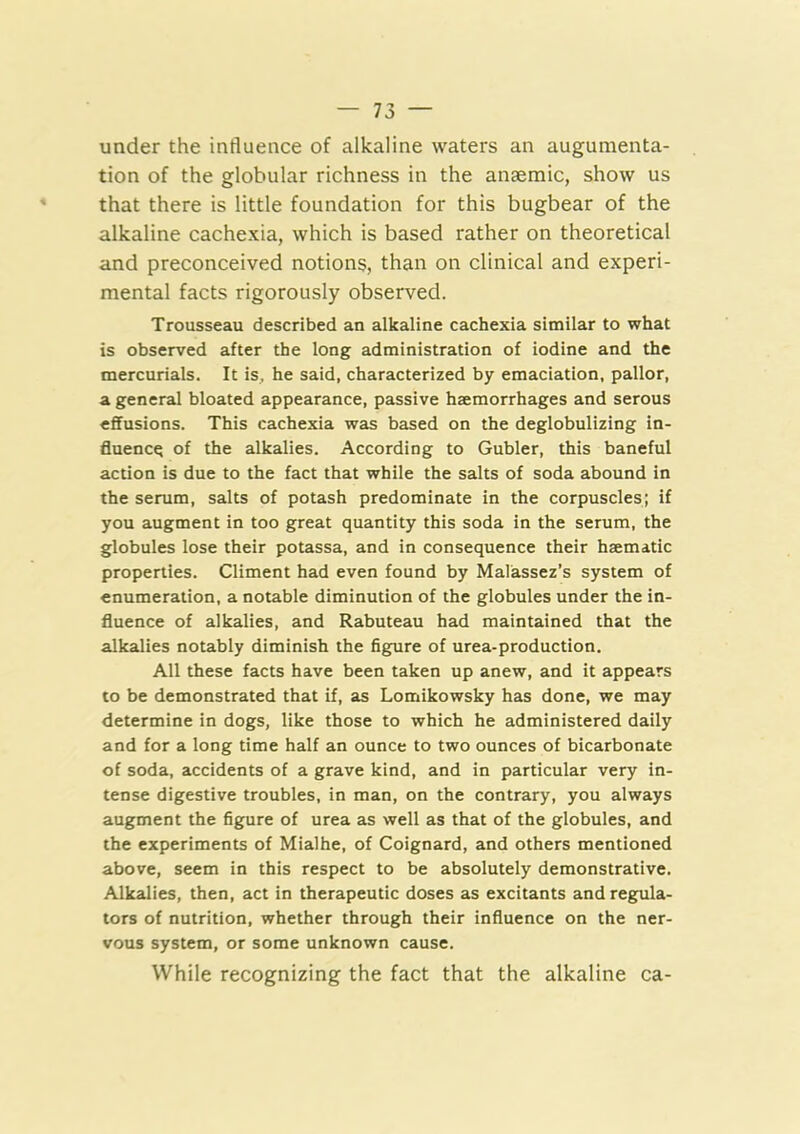 under the influence of alkaline waters an augumenta- tion of the globular richness in the anaemic, show us that there is little foundation for this bugbear of the alkaline cachexia, which is based rather on theoretical and preconceived notions, than on clinical and experi- mental facts rigorously observed. Trousseau described an alkaline cachexia similar to what is observed after the long administration of iodine and the mercurials. It is, he said, characterized by emaciation, pallor, a general bloated appearance, passive haemorrhages and serous effusions. This cachexia was based on the deglobulizing in- fluence of the alkalies. According to Gubler, this baneful action is due to the fact that while the salts of soda abound in the serum, salts of potash predominate in the corpuscles; if you augment in too great quantity this soda in the serum, the globules lose their potassa, and in consequence their haematic properties. Climent had even found by Malassez’s system of enumeration, a notable diminution of the globules under the in- fluence of alkalies, and Rabuteau had maintained that the alkalies notably diminish the figure of urea-production. All these facts have been taken up anew, and it appears to be demonstrated that if, as Lomikowsky has done, we may determine in dogs, like those to which he administered daily and for a long time half an ounce to two ounces of bicarbonate of soda, accidents of a grave kind, and in particular very in- tense digestive troubles, in man, on the contrary, you always augment the figure of urea as well as that of the globules, and the experiments of Mialhe, of Coignard, and others mentioned above, seem in this respect to be absolutely demonstrative. Alkalies, then, act in therapeutic doses as excitants and regula- tors of nutrition, whether through their influence on the ner- vous system, or some unknown cause. While recognizing the fact that the alkaline ca-