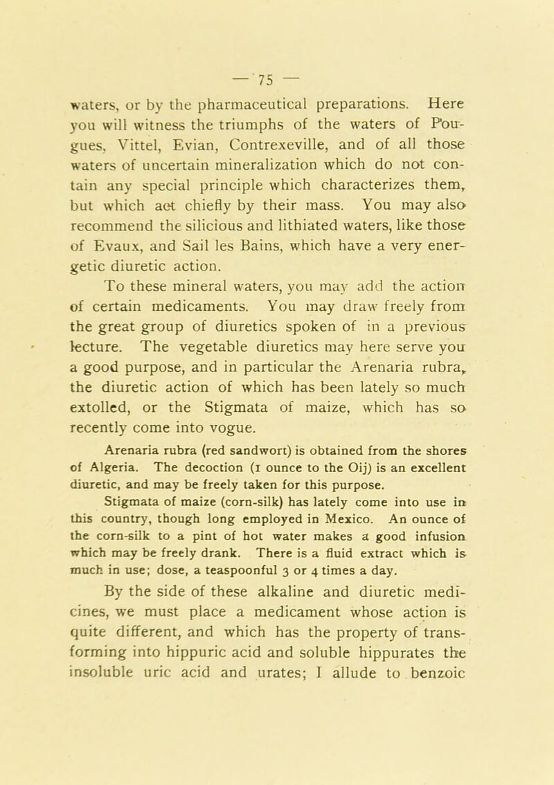 waters, or by the pharmaceutical preparations. Here you will witness the triumphs of the waters of Pou- gues, Vittel, Evian, Contrexeville, and of all those waters of uncertain mineralization which do not con- tain any special principle which characterizes them, but which aet chiefly by their mass. You may also recommend the silicious and lithiated waters, like those of Evaux, and Sail les Bains, which have a very ener- getic diuretic action. To these mineral waters, you may add the action of certain medicaments. You may draw freely from the great group of diuretics spoken of in a previous fecture. The vegetable diuretics may here serve you a good purpose, and in particular the Arenaria rubra, the diuretic action of which has been lately so much extolled, or the Stigmata of maize, which has so recently come into vogue. Arenaria rubra (red sandwort) is obtained from the shores of Algeria. The decoction (i ounce to the Oij) is an excellent diuretic, and may be freely taken for this purpose. Stigmata of maize (corn-silk) has lately come into use in this country, though long employed in Mexico. An ounce of the corn-silk to a pint of hot water makes a good infusion which may be freely drank. There is a fluid extract which is much in use; dose, a teaspoonful 3 or 4 times a day. By the side of these alkaline and diuretic medi- cines, we must place a medicament whose action is quite different, and which has the property of trans- forming into hippuric acid and soluble hippurates the insoluble uric acid and urates; I allude to benzoic