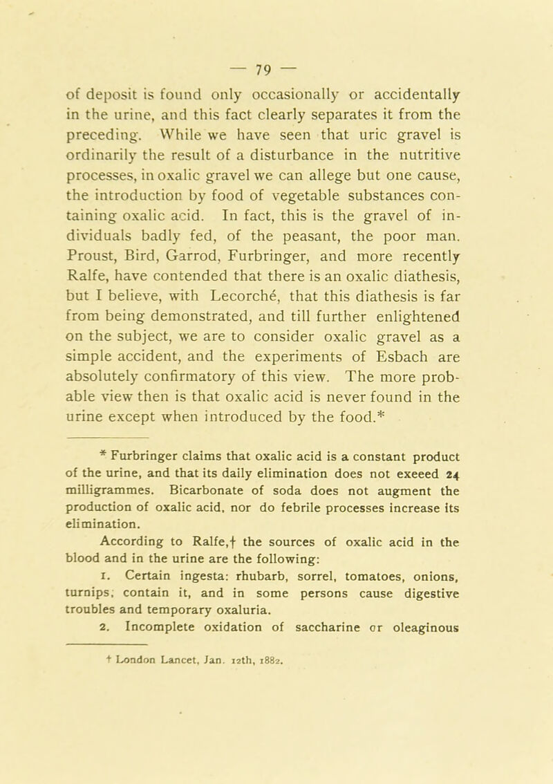of deposit is found only occasionally or accidentally in the urine, and this fact clearly separates it from the preceding. While we have seen that uric gravel is ordinarily the result of a disturbance in the nutritive processes, in oxalic gravel we can allege but one cause, the introduction by food of vegetable substances con- taining oxalic acid. In fact, this is the gravel of in- dividuals badly fed, of the peasant, the poor man. Proust, Bird, Garrod, Furbringer, and more recently Ralfe, have contended that there is an oxalic diathesis, but I believe, with Lecorche, that this diathesis is far from being demonstrated, and till further enlightened on the subject, we are to consider oxalic gravel as a simple accident, and the experiments of Esbach are absolutely confirmatory of this view. The more prob- able view then is that oxalic acid is never found in the urine except when introduced by the food.* Furbringer claims that oxalic acid is a constant product of the urine, and that its daily elimination does not exeeed 24 milligrammes. Bicarbonate of soda does not augment the production of oxalic acid, nor do febrile processes increase its elimination. According to Ralfe,f the sources of oxalic acid in the blood and in the urine are the following; 1. Certain ingesta: rhubarb, sorrel, tomatoes, onions, turnips, contain it, and in some persons cause digestive troubles and temporary oxaluria. 2. Incomplete oxidation of saccharine or oleaginous + London Lancet, Jan. 12th, 1882.