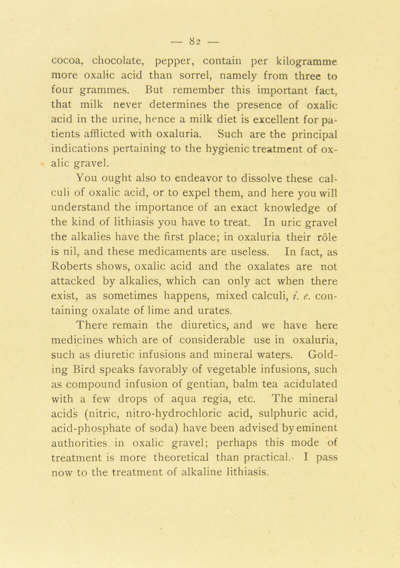 cocoa, chocolate, pepper, contain per kilogramme more oxalic acid than sorrel, namely from three to four grammes. But remember this important fact, that milk never determines the presence of oxalic acid in the urine, hence a milk diet is excellent for pa- tients afflicted with oxaluria. Such are the principal indications pertaining to the hygienic treatment of ox- alic gravel. You ought also to endeavor to dissolve these cal- culi of oxalic acid, or to expel them, and here you will understand the importance of an exact knowledge of the kind of lithiasis you have to treat. In uric gravel the alkalies have the first place; in oxaluria their role is nil, and these medicaments are useless. In fact, as Roberts shows, oxalic acid and the oxalates are not attacked by alkalies, which can only act when there exist, as sometimes happens, mixed calculi, i. e. con- taining oxalate of lime and urates. There remain the diuretics, and we have here medicines which are of considerable use in oxaluria, such as diuretic infusions and mineral waters. Gold- ing Bird speaks favorably of vegetable infusions, such as compound infusion of gentian, balm tea acidulated with a few drops of aqua regia, etc. The mineral acids (nitric, nitro-hydrochloric acid, sulphuric acid, acid-phosphate of soda) have been advised by eminent authorities in oxalic gravel; perhaps this mode of treatment is more theoretical than practical.- I pass now to the treatment of alkaline lithiasis.
