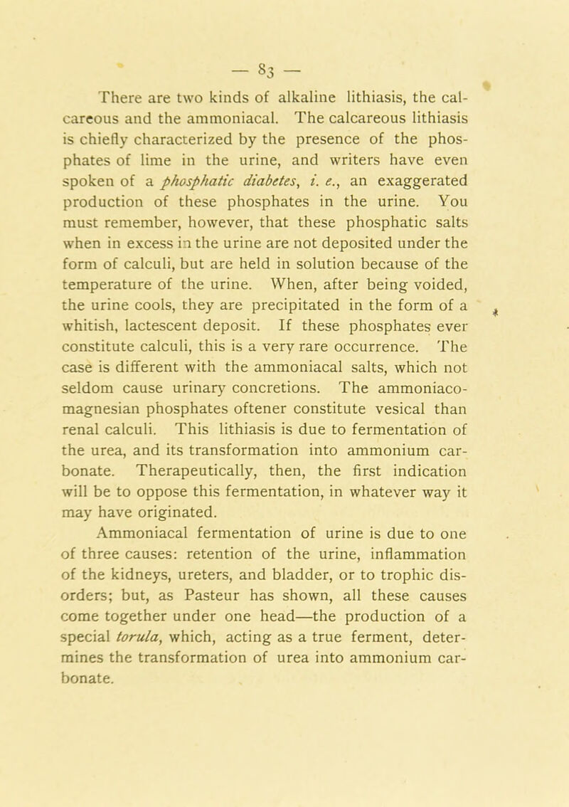 There are two kinds of alkaline lithiasis, the cal- careous and the ammoniacal. The calcareous lithiasis is chiefly characterized by the presence of the phos- phates of lime in the urine, and writers have even spoken of a phosphatic diabetes^ i. <?., an exaggerated production of these phosphates in the urine. You must remember, however, that these phosphatic salts when in excess in the urine are not deposited under the form of calculi, but are held in solution because of the temperature of the urine. When, after being voided, the urine cools, they are precipitated in the form of a whitish, lactescent deposit. If these phosphates ever constitute calculi, this is a very rare occurrence. The case is different with the ammoniacal salts, which not seldom cause urinary concretions. The ammoniaco- magnesian phosphates oftener constitute vesical than renal calculi. This lithiasis is due to fermentation of the urea, and its transformation into ammonium car- bonate. Therapeutically, then, the first indication will be to oppose this fermentation, in whatever way it may have originated. Ammoniacal fermentation of urine is due to one of three causes: retention of the urine, inflammation of the kidneys, ureters, and bladder, or to trophic dis- orders; but, as Pasteur has shown, all these causes come together under one head—the production of a special torula, which, acting as a true ferment, deter- mines the transformation of urea into ammonium car- bonate.