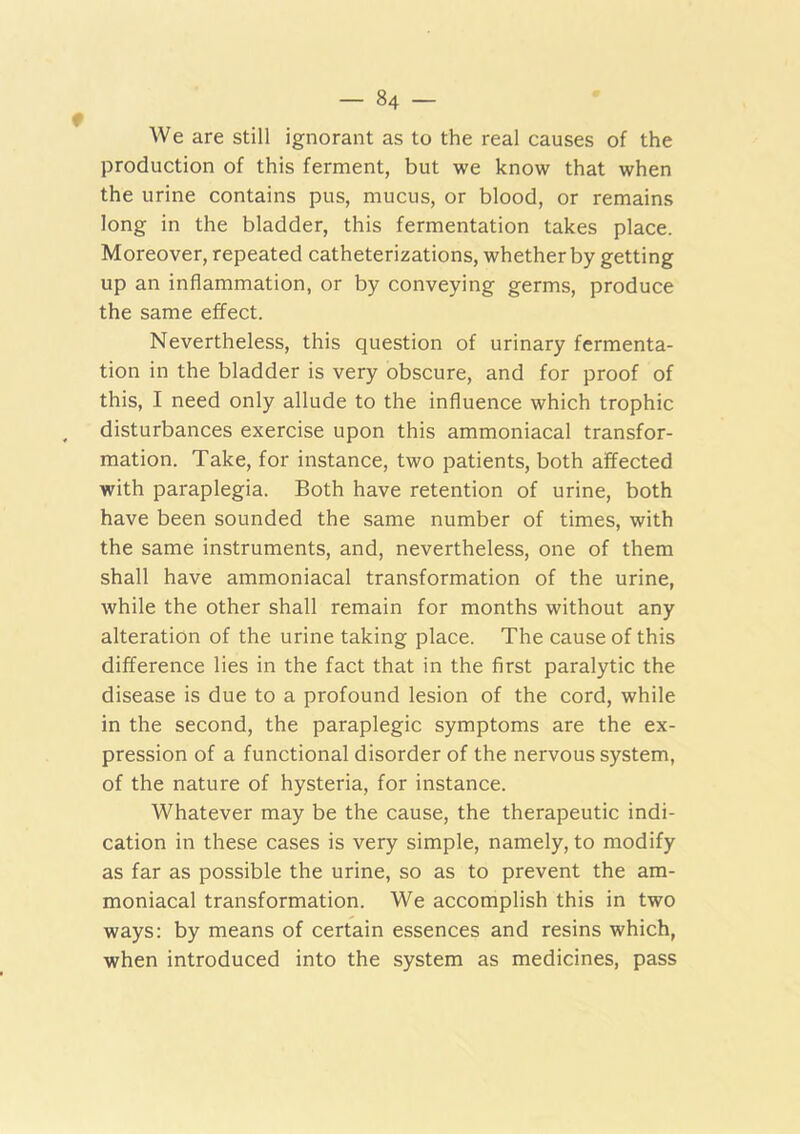 We are still ignorant as to the real causes of the production of this ferment, but we know that when the urine contains pus, mucus, or blood, or remains long in the bladder, this fermentation takes place. Moreover, repeated catheterizations, whether by getting up an inflammation, or by conveying germs, produce the same effect. Nevertheless, this question of urinary fermenta- tion in the bladder is very obscure, and for proof of this, I need only allude to the influence which trophic disturbances exercise upon this ammoniacal transfor- mation. Take, for instance, two patients, both affected with paraplegia. Both have retention of urine, both have been sounded the same number of times, with the same instruments, and, nevertheless, one of them shall have ammoniacal transformation of the urine, while the other shall remain for months without any alteration of the urine taking place. The cause of this difference lies in the fact that in the first paralytic the disease is due to a profound lesion of the cord, while in the second, the paraplegic symptoms are the ex- pression of a functional disorder of the nervous system, of the nature of hysteria, for instance. Whatever may be the cause, the therapeutic indi- cation in these cases is very simple, namely, to modify as far as possible the urine, so as to prevent the am- moniacal transformation. We accomplish this in two ways: by means of certain essences and resins which, when introduced into the system as medicines, pass