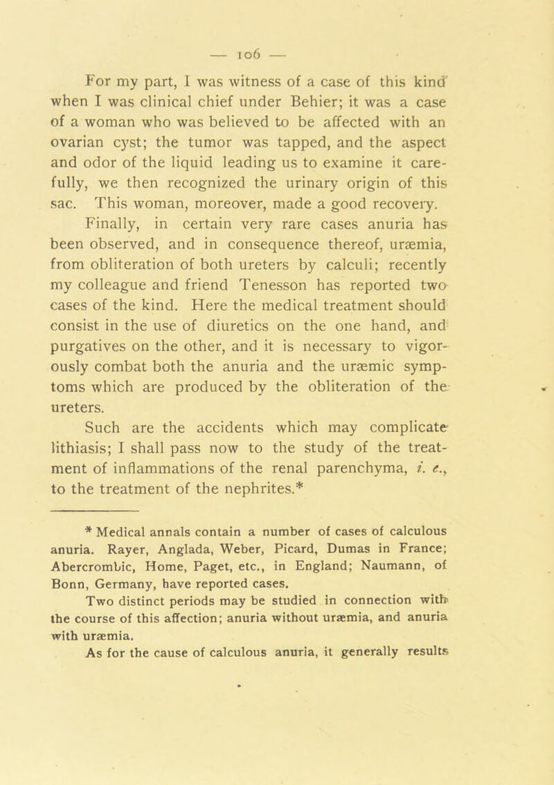 — io6 — For my part, 1 was witness of a case of this kind when I was clinical chief under Behier; it was a case of a woman who was believed to be affected with an ovarian c)^st; the tumor was tapped, and the aspect and odor of the liquid leading us to examine it care- fully, we then recognized the urinary origin of this sac. This woman, moreover, made a good recovery. Finally, in certain very rare cases anuria has been observed, and in consequence thereof, uraemia, from obliteration of both ureters by calculi; recently my colleague and friend Tenesson has reported two- cases of the kind. Here the medical treatment should consist in the use of diuretics on the one hand, and purgatives on the other, and it is necessary to vigor- ously combat both the anuria and the uraemic symp- toms which are produced by the obliteration of the ureters. Such are the accidents which may complicate lithiasis; I shall pass now to the study of the treat- ment of inflammations of the renal parenchyma, i. e.y to the treatment of the nephrites.* * Medical annals contain a number of cases of calculous anuria. Rayer, Anglada, Weber, Picard, Dumas in France; Abercrombie, Home, Paget, etc., in England; Naumann, of Bonn, Germany, have reported cases. Two distinct periods may be studied in connection witlr the course of this affection; anuria without uraemia, and anuria with uraemia. As for the cause of calculous anuria, it generally results