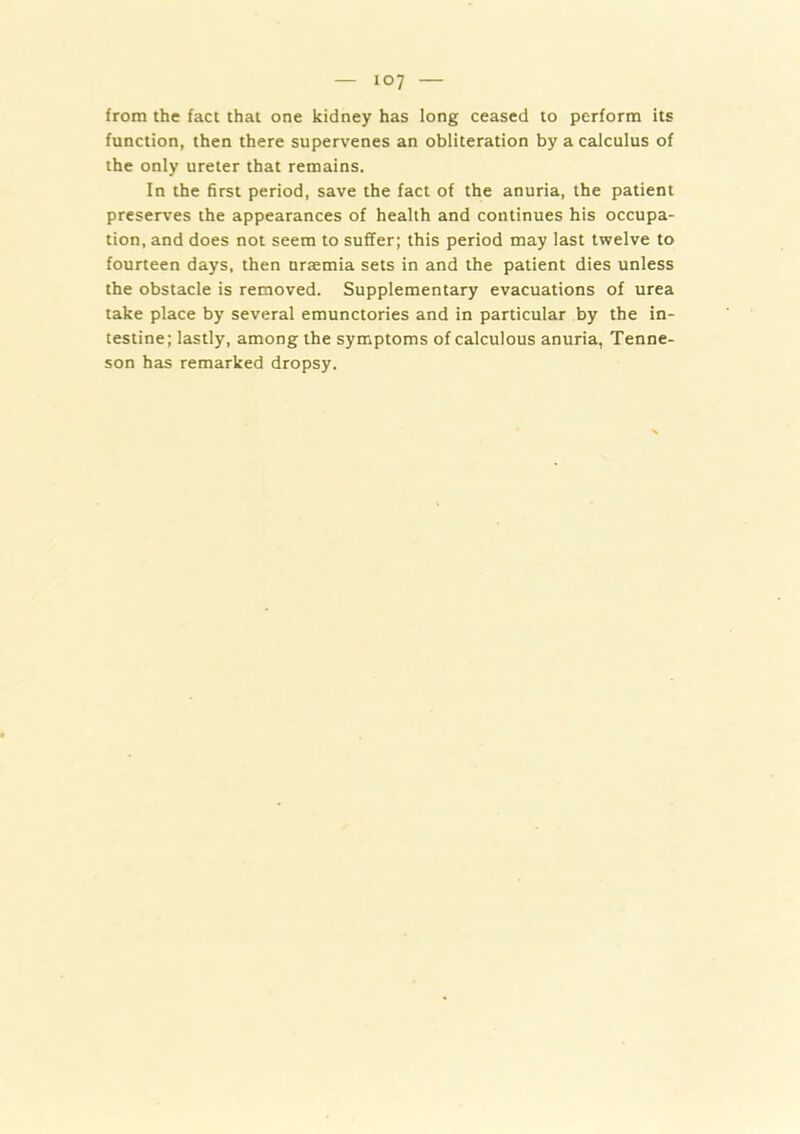 from the fact that one kidney has long ceased to perform its function, then there supervenes an obliteration by a calculus of the only ureter that remains. In the first period, save the fact of the anuria, the patient preserves the appearances of health and continues his occupa- tion, and does not seem to suffer; this period may last twelve to fourteen days, then uraemia sets in and the patient dies unless the obstacle is removed. Supplementary evacuations of urea take place by several emunctories and in particular by the in- testine; lastly, among the symptoms of calculous anuria, Tenne- son has remarked dropsy.