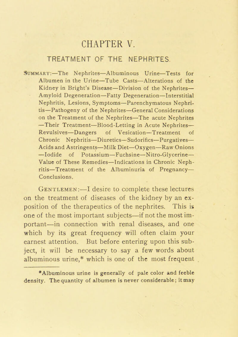 TREATMENT OF THE NEPHRITES. Summary:—The Nephrites—Albuminous Urine—Tests for Albumen in the Urine—Tube Casts—Alterations of the Kidney in Bright’s Disease—Division of the Nephrites— Amyloid Degeneration—Fatty Degeneration—Interstitial Nephritis, Lesions, Symptoms—Parenchymatous Nephri- tis—Pathogeny of the Nephrites—General Considerations on the Treatment of the Nephrites—The acute Nephrites —Their Treatment—Blood-Letting in Acute Nephrites— Revulsives—Dangers of Vesication—Treatment of Chronic Nephritis—Diuretics—Sudorifics—Purgatives— Acids and Astringents—Milk Diet—Oxygen—Raw Onions —Iodide of Potassium—Fuchsine—Nitro-Glycerine— Value of These Remedies—Indications in Chronic Neph- ritis—Treatment of the Albuminuria of Pregnancy— Conclusions. Gentlemen:—I desire to complete these lectures on the treatment of diseases of the kidney by an ex- position of the therapeutics of the nephrites. This is one of the most important subjects—if not the most im- portant—in connection with renal diseases, and one which by its great frequency will often claim your earnest attention. But before entering upon this sub- ject, it will be necessary to say a few words about albuminous urine,* which is one of the most frequent *Albumioous urine is generally of pale color and feeble density. The quantity of albumen is never considerable; it may