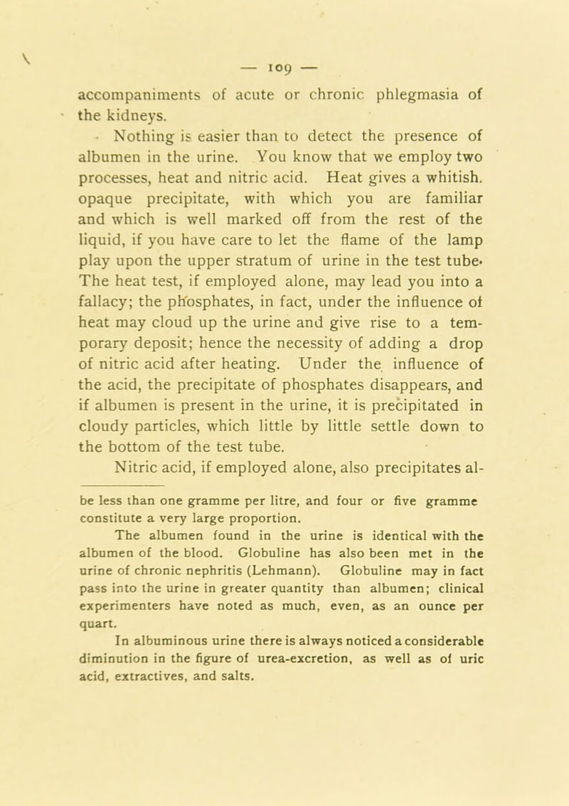 accompaniments of acute or chronic phlegmasia of the kidneys. - Nothing is easier than to detect the presence of albumen in the urine. You know that we employ two processes, heat and nitric acid. Heat gives a whitish, opaque precipitate, with which you are familiar and which is well marked off from the rest of the liquid, if you have care to let the flame of the lamp play upon the upper stratum of urine in the test tube- The heat test, if employed alone, may lead you into a fallacy; the phosphates, in fact, under the influence of heat may cloud up the urine and give rise to a tem- porary deposit; hence the necessity of adding a drop of nitric acid after heating. Under the influence of the acid, the precipitate of phosphates disappears, and if albumen is present in the urine, it is precipitated in cloudy particles, which little by little settle down to the bottom of the test tube. Nitric acid, if employed alone, also precipitates al- be less than one gramme per litre, and four or five gramme constitute a very large proportion. The albumen found in the urine is identical with the albumen of the blood. Globuline has also been met in the urine of chronic nephritis (Lehmann). Globuline may in fact pass into the urine in greater quantity than albumen; clinical experimenters have noted as much, even, as an ounce per quart. In albuminous urine there is always noticed a considerable diminution in the figure of urea-excretion, as well as of uric acid, extractives, and salts.