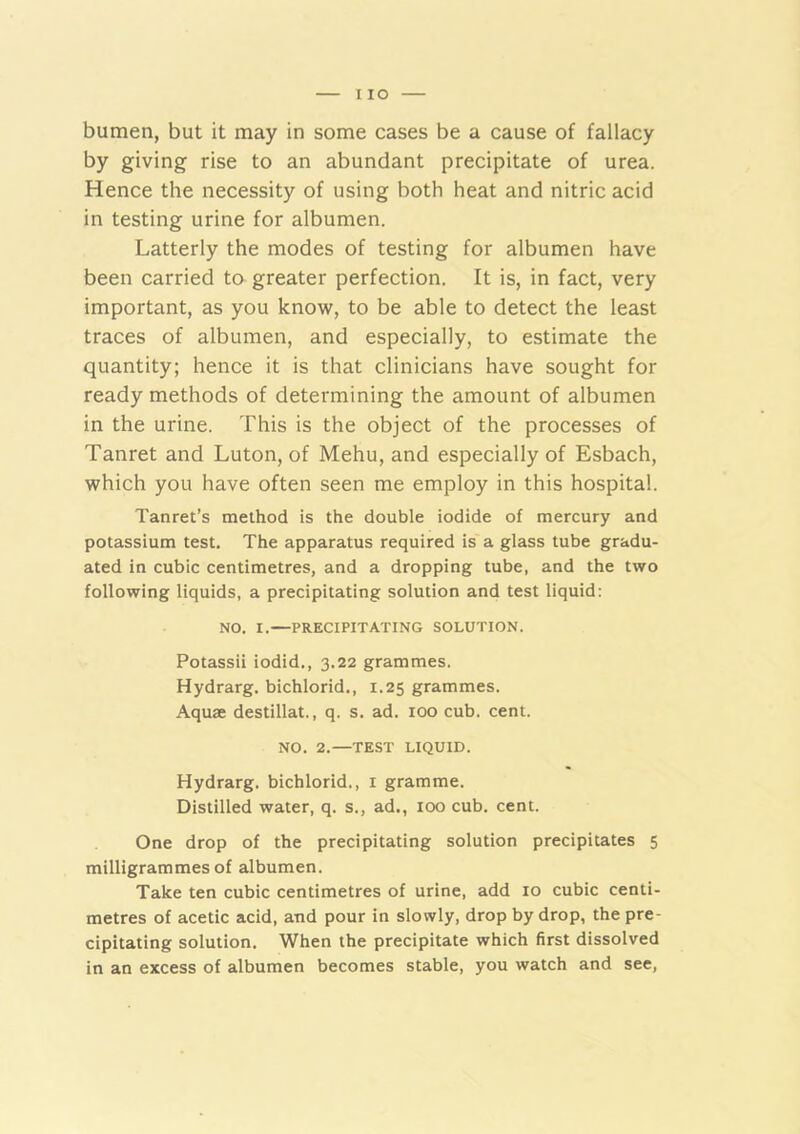 I lO bumen, but it may in some cases be a cause of fallacy by giving rise to an abundant precipitate of urea. Hence the necessity of using both heat and nitric acid in testing urine for albumen. Latterly the modes of testing for albumen have been carried to greater perfection. It is, in fact, very important, as you know, to be able to detect the least traces of albumen, and especially, to estimate the quantity; hence it is that clinicians have sought for ready methods of determining the amount of albumen in the urine. This is the object of the processes of Tanret and Luton, of Mehu, and especially of Esbach, which you have often seen me employ in this hospital. Tanret’s method is the double iodide of mercury and potassium test. The apparatus required is a glass tube gradu- ated in cubic centimetres, and a dropping tube, and the two following liquids, a precipitating solution and test liquid: NO. I.—PRECIPITATING SOLUTION. Potassii iodid., 3.22 grammes. Hydrarg. bichlorid., 1.25 grammes. Aquae destillat., q. s. ad. 100 cub. cent. NO. 2.—TEST LIQUID. Hydrarg. bichlorid., i gramme. Distilled water, q. s., ad., 100 cub. cent. One drop of the precipitating solution precipitates 5 milligrammes of albumen. Take ten cubic centimetres of urine, add 10 cubic centi- metres of acetic acid, and pour in slowly, drop by drop, the pre- cipitating solution. When the precipitate which first dissolved in an excess of albumen becomes stable, you watch and see.