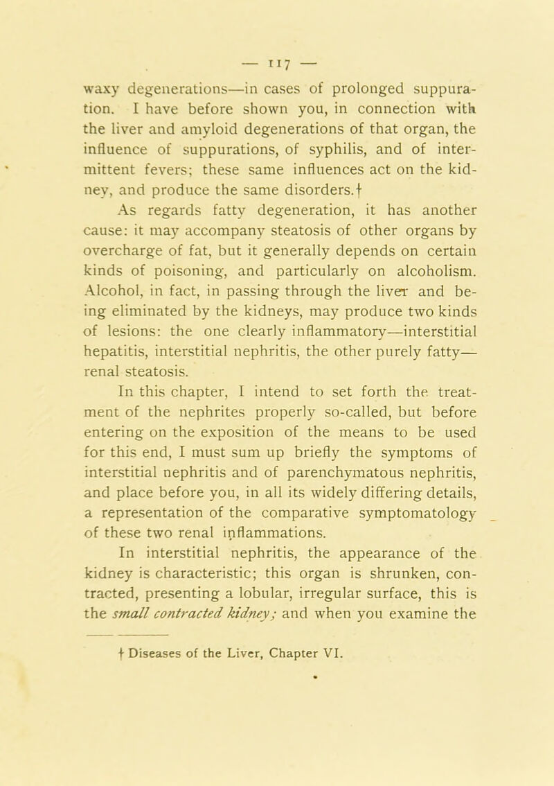 waxy degenerations—in cases of prolonged suppura- tion. I have before shown you, in connection with the liver and amyloid degenerations of that organ, the influence of suppurations, of syphilis, and of inter- mittent fevers; these same influences act on the kid- ney, and produce the same disorders.! As regards fatty degeneration, it has another cause: it may accompany steatosis of other organs by overcharge of fat, but it generally depends on certain kinds of poisoning, and particularly on alcoholism. Alcohol, in fact, in passing through the liver and be- ing eliminated by the kidneys, may produce two kinds of lesions: the one clearly inflammatory—interstitial hepatitis, interstitial nephritis, the other purely fatty— renal steatosis. In this chapter, I intend to set forth the treat- ment of the nephrites properly so-called, but before entering on the exposition of the means to be used for this end, I must sum up briefly the symptoms of interstitial nephritis and of parenchymatous nephritis, and place before you, in all its widely differing details, a representation of the comparative symptomatology of these two renal inflammations. In interstitial nephritis, the appearance of the kidney is characteristic; this organ is shrunken, con- tracted, presenting a lobular, irregular surface, this is the small contracted kidney; and when you examine the I Diseases of the Liver, Chapter VI.