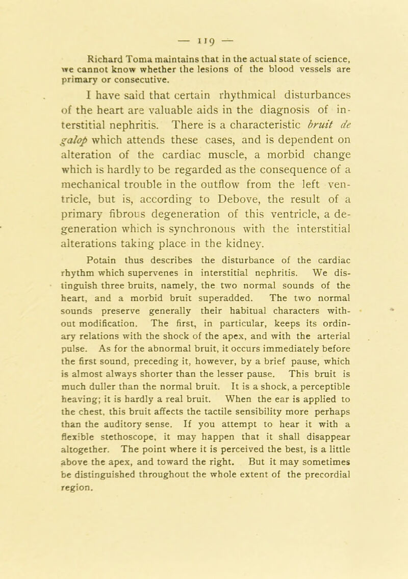 Richard Toma maintains that in the actual stale of science, we cannot know whether the lesions of the blood vessels are primary or consecutive. I have said that certain rhythmical disturbances of the heart are valuable aids in the diagnosis of in- terstitial nephritis. There is a characteristic bruit de galop which attends these cases, and is dependent on alteration of the cardiac muscle, a morbid change which is hardly to be regarded as the consequence of a mechanical trouble in the outflow from the left ven- tricle, but is, according to Debove, the result of a primary fibrous degeneration of this ventricle, a de- generation which is synchronous with the interstitial alterations taking place in the kidne)-. Potain thus describes the disturbance of the cardiac rhythm which supervenes in interstitial nephritis. We dis- tinguish three bruits, namely, the two normal sounds of the heart, and a morbid bruit superadded. The two normal sounds preserve generally their habitual characters with- out modification. The first, in particular, keeps its ordin- ary relations with the shock of the apex, and with the arterial pulse. As for the abnormal bruit, it occurs immediately before the first sound, preceding it, however, by a brief pause, which is almost always shorter than the lesser pause. This bruit is much duller than the normal bruit. It is a shock, a perceptible heaving; it is hardly a real bruit. When the ear is applied to the chest, this bruit affects the tactile sensibility more perhaps than the auditory sense. If you attempt to hear it with a flexible stethoscope, it may happen that it shall disappear altogether. The point where it is perceived the best, is a little above the apex, and toward the right. But it may sometimes be distinguished throughout the whole extent of the precordial region.