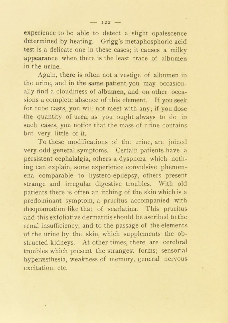 I 22 experience to be able to detect a slight opalescence determined by heating. Grigg's metaphosphoric acid test is a delicate one in these cases; it causes a milky appearance when there is the least trace of albumen in the urine. Again, there is often not a vestige of albumen in the urine, and in the same patient you may occasion- ally find a cloudiness of albumen, and on other occa- sions a complete absence of this element. If you seek for tube casts, you will not meet with any; if you dose the quantity of urea, as you ought always to do in such cases, you notice that the mass of urine contains but very little of it. To these modifications of the urine, are joined very odd general symptoms. Certain patients have a persistent cephalalgia, others a dyspnoea which noth- ing can explain, some experience convulsive phenom- ena comparable to hystero-epilepsy, others present strange and irregular digestive troubles. With old patients there is often an itching of the skin which is a predominant symptom, a pruritus accompanied with desquamation like that of scarlatina. This pruritus and this exfoliative dermatitis should be ascribed to the renal insufficiency, and to the passage of the elements of the urine by the skin, which supplements the ob- structed kidneys. At other times, there are cerebral troubles which present the strangest forms; sensorial hyperaesthesia, weakness of memory, general nervous excitation, etc.