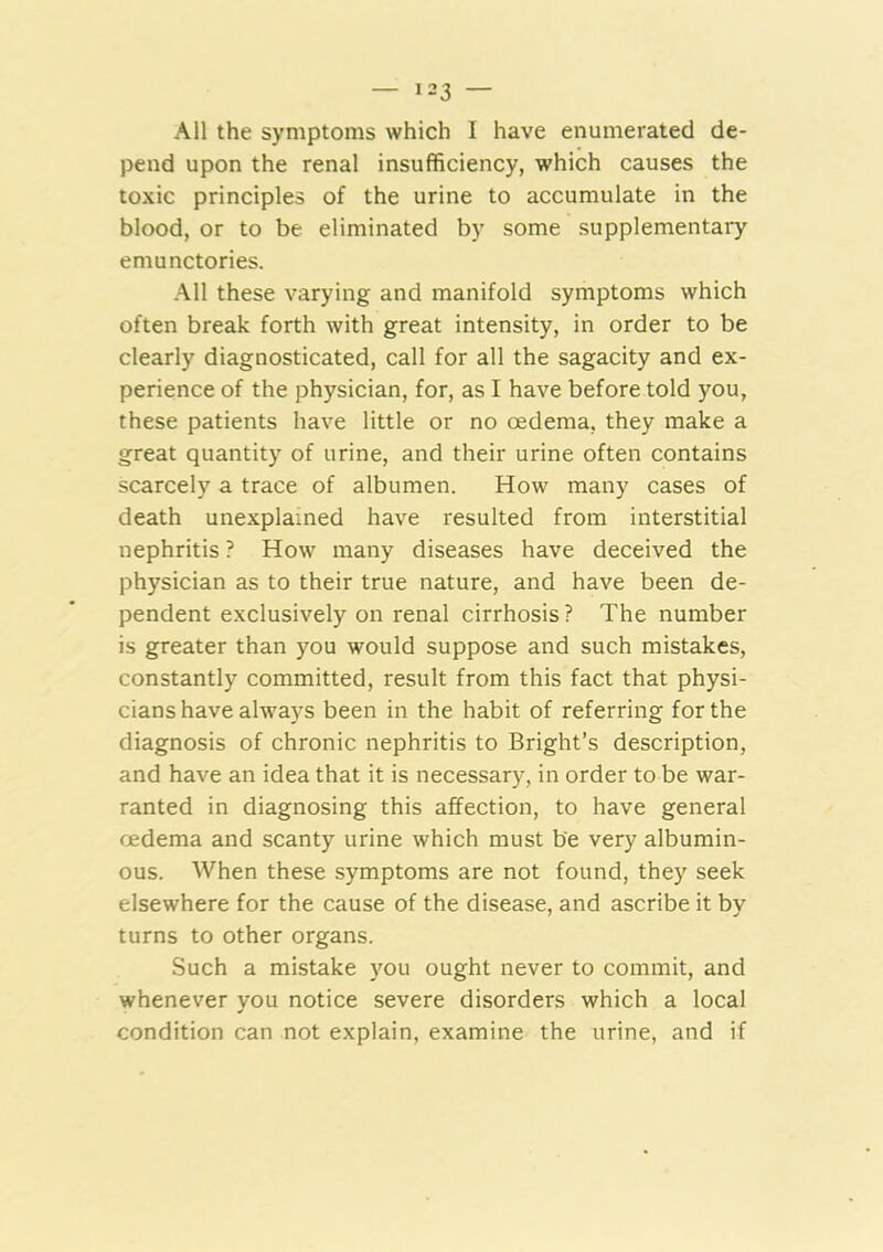 All the symptoms which I have enumerated de- pend upon the renal insufficiency, which causes the toxic principles of the urine to accumulate in the blood, or to be eliminated by some supplementary emunctories. All these varying and manifold symptoms which often break forth with great intensity, in order to be clearly diagnosticated, call for all the sagacity and ex- perience of the physician, for, as I have before told you, these patients have little or no oedema, they make a great quantity of urine, and their urine often contains scarcely a trace of albumen. How many cases of death unexplained have resulted from interstitial nephritis ? How many diseases have deceived the physician as to their true nature, and have been de- pendent exclusively on renal cirrhosis ? The number is greater than you would suppose and such mistakes, constantly committed, result from this fact that physi- cians have always been in the habit of referring for the diagnosis of chronic nephritis to Bright’s description, and have an idea that it is necessary, in order to be war- ranted in diagnosing this affection, to have general oedema and scanty urine which must be very albumin- ous. When these symptoms are not found, they seek elsewhere for the cause of the disease, and ascribe it bv turns to other organs. Such a mistake }'Ou ought never to commit, and whenever you notice severe disorders which a local condition can not explain, examine the urine, and if