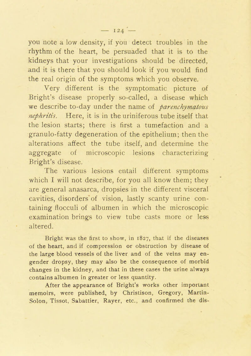 you note a low density, if you detect troubles in the rhythm of the heart, be persuaded that it is to the kidneys that your investigations should be directed, and it is there that you should look if you would find the real origin of the symptoms which you observe. Very different is the symptomatic picture of Bright’s disease properly so-called, a disease which we describe to-day under the name of parenchytnatous tuphritis. Here, it is in the uriniferous tube itself that the lesion starts; there is first a tumefaction and a granulo-fatty degeneration of the epithelium; then the alterations affect the tube itself, and determine the aggregate of microscopic lesions characterizing Bright’s disease. The various lesions entail different symptoms which I will not describe, for you all know them; they are general anasarca, dropsies in the different visceral cavities, disorders'of vision, lastly scanty urine con- taining flocculi of albumen in which the microscopic examination brings to view tube casts more or less altered. Bright was the first to show, in 1827, that if the diseases of the heart, and if compression or obstruction by disease of the large blood vessels of the liver and of the veins may en- gender dropsy, they may also be the consequence of morbid changes in the kidney, and that in these cases the urine always contains albumen in greater or less quantity. After the appearance of Bright’s works other important memoirs, were published, by Christison, Gregory, Martin- Solon, Tissot, Sabattier, Rayer, etc., and confirmed the dis-