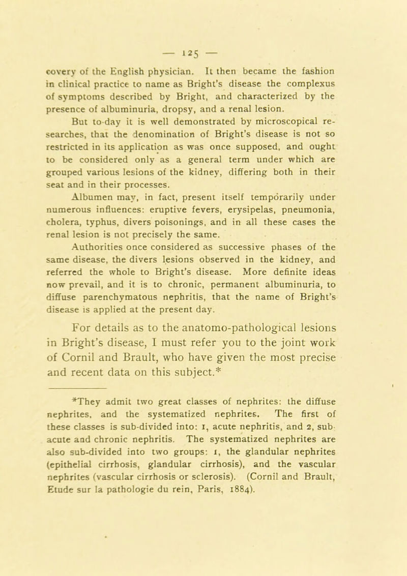 covery of the English physician. It then became the fashion in clinical practice to name as Bright’s disease the complexus of symptoms described by Bright, and characterized by the presence of albuminuria, dropsy, and a renal lesion. But to-day it is well demonstrated by microscopical re- searches, that the denomination of Bright’s disease is not so restricted in its application as was once supposed, and ought to be considered only as a general term under which are grouped various lesions of the kidney, differing both in their seat and in their processes. Albumen may, in fact, present itself temporarily under numerous influences: eruptive fevers, erysipelas, pneumonia, cholera, typhus, divers poisonings, and in all these cases the renal lesion is not precisely the same. Authorities once considered as successive phases of the same disease, the divers lesions observed in the kidney, and referred the whole to Bright’s disease. More definite ideas now prevail, and it is to chronic, permanent albuminuria, to diffuse parenchymatous nephritis, that the name of Bright’s disease is applied at the present day. For details as to the anatomo-pathological lesions in Bright’s disease, I must refer you to the joint work of Cornil and Brault, who have given the most precise and recent data on this subject.* *They admit two great classes of nephrites: the diffuse nephrites, and the systematized nephrites. The first of these classes is sub-divided into: i, acute nephritis, and 2, sub acute and chronic nephritis. The systematized nephrites are also sub-divided into two groups; 1, the glandular nephrites (epithelial cirrhosis, glandular cirrhosis), and the vascular nephrites (vascular cirrhosis or sclerosis). (Cornil and Brault, Elude sur la pathologie du rein, Paris, 1884).