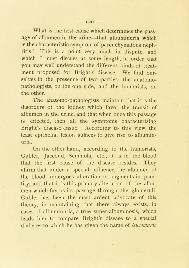 What is the first cause which determines the pass- age of albumen in the urine—that albuminuria which is the characteristic symptom of parenchymatous neph- ritis ? This is a point very much in dispute, and which I must discuss at some length, in order that you may well understand the different kinds of treat- ment proposed for Bright’s disease. We find our- selves in the presence of two parties: the anatomo- pathologists, on the one side, and the humorists, on the other. The anatomo-pathologists maintain that it is the disorders of the kidney which favor the transit of albumen in the urine, and that when once this passage is effected, then all the symptoms characterizing Bright’s disease ensue. According to this view, the least epithelial lesion suffices to give rise to albumin- uria. On the other hand, according to the humorists, Gubler, Jaccoud, Semmola, etc., it is in the blood that the first cause of the disease resides. They affirm that under a special influence, the albumen of the blood undergoes alteration or augments in quan- tity, and that it is this primary alteration of the albu- men which favors its passage through the glomeruli. Gubler has been the most ardent advocate of this theory, in maintaining that there always exists, in cases of albuminuria, a true super-albuminosis, which leads him to compare Bright’s disease to a special diabetes to which he has given the name of leucomuric