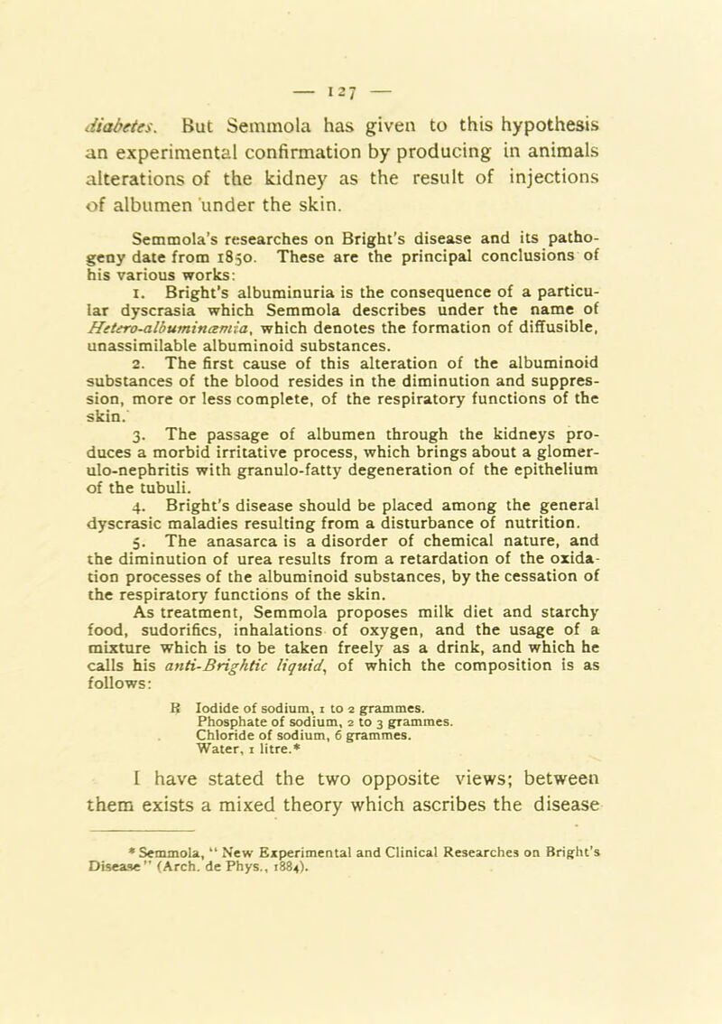 diabetes. But Semmola has given to this hypothesis an experimental confirmation by producing in animals alterations of the kidney as the result of injections of albumen under the skin. Semmola’s researches on Bright’s disease and its patho- geny date from 1850. These are the principal conclusions of his various works: 1. Bright’s albuminuria is the consequence of a particu- lar dyscrasia which Semmola describes under the name of Hetero-albumincemia, which denotes the formation of diffusible, unassimilable albuminoid substances. 2. The first cause of this alteration of the albuminoid substances of the blood resides in the diminution and suppres- sion, more or less complete, of the respiratory functions of the skin. 3. The passage of albumen through the kidneys pro- duces a morbid irritative process, which brings about a glomer- ulo-nephritis with granulo-fatty degeneration of the epithelium of the tubuli. 4. Bright’s disease should be placed among the general dyscrasic maladies resulting from a disturbance of nutrition. 5. The anasarca is a disorder of chemical nature, and the diminution of urea results from a retardation of the oxida- tion processes of the albuminoid substances, by the cessation of the respiratory functions of the skin. As treatment, Semmola proposes milk diet and starchy food, sudorifics, inhalations of oxygen, and the usage of a mixture which is to be taken freely as a drink, and which he calls his anti-Brightic liquid.^ of which the composition is as follows; B Iodide of sodium, i to 2 grammes. Phosphate of sodium, 2 to 3 grammes. Chloride of sodium, 6 grammes. Water, i litre.* I have stated the two opposite views; between them exists a mixed theory which ascribes the disease • Semmola, “ New Experimental and Clinical Researches on Bright’s Disease (Arch, de Phys., 1884).
