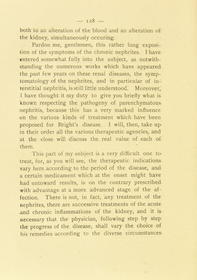 both to an alteration of the blood and an alteration of the kidney, simultaneously occuring. Pardon me, gentlemen, this rather long exposi- tion of the symptoms of the chronic nephrites. I have entered somewhat fully into the subject, as notwith- standing the numerous works which have appeared the past few years on these renal diseases, the symp- tomatology of the nephrites, and in particular of in- terstitial nephritis, is still little understood.' Moreover, I have thought it my duty to give you briefly what is known respecting the pathogeny of parenchymatous nephritis, because this has a very marked influence on the various kinds of treatment which have been proposed for Bright’s disease. I will, then, take up in their order all the various therapeutic agencies, and at the close will discuss the real value of each of them. This part of my subject is a very difficult one to treat, for, as you will see, the therapeutic indications vary here according to the period of the disease, and a certain medicament which at the onset might have had untoward results, is on the contrary prescribed with advantage at a more advanced stage of the af- fection. There is not, in fact, any treatment of the nephrites, there are successive treatments of the acute and chronic inflammations of the kidney, and it is necessary that the physician, following step by step the progress of the disease, shall vary the choice of his remedies according to the diverse circumstances