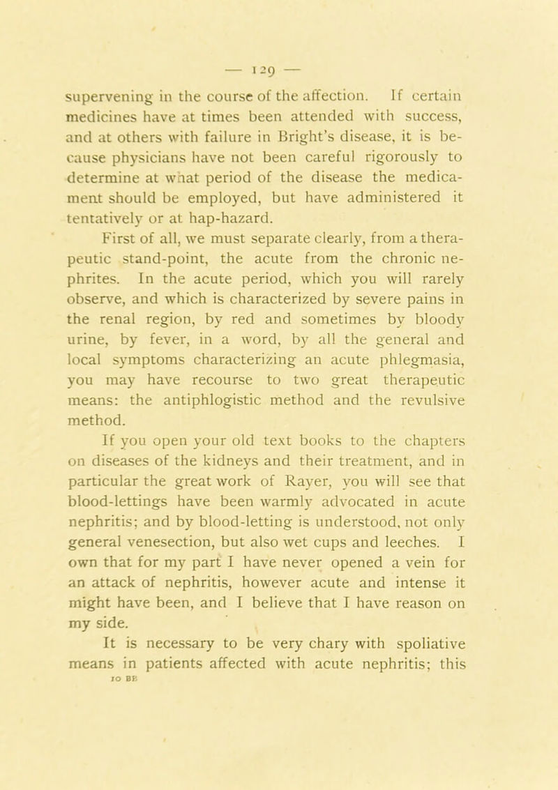 — T29 — supervening in the course of the affection. If certain medicines have at times been attended with success, and at others with failure in Bright’s disease, it is be- cause physicians have not been careful rigorously to determine at what period of the disease the medica- ment should be employed, but have administered it tentatively or at hap-hazard. First of all, we must separate clearly, from a thera- peutic stand-point, the acute from the chronic ne- phrites. In the acute period, which you will rarely observe, and which is characterized by severe pains in the renal region, by red and sometimes by blood}^ urine, by fever, in a word, by all the general and local symptoms characterizing an acute phlegmasia, you may have recourse to two great therapeutic means: the antiphlogistic method and the revulsive method. If you open your old text books to the chapters on diseases of the kidneys and their treatment, and in particular the great work of Rayer, you will see that blood-lettings have been warmly advocated in acute nephritis; and by blood-letting is understood, not only general venesection, but also wet cups and leeches. I own that for my part I have never opened a vein for an attack of nephritis, however acute and intense it might have been, and I believe that I have reason on my side. It is necessary to be very chary with spoliative means in patients affected with acute nephritis; this lO BE