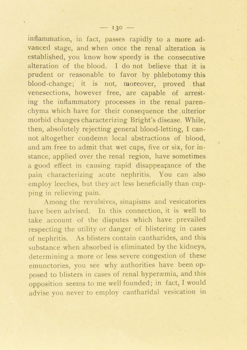 — 13° — inflammation, in fact, passes rapidly to a more ad- vanced stage, and when once the renal alteration is established, you know how speedy is the consecutive alteration of the blood. I do not believe that it is prudent or reasonable to favor by phlebotomy this blood-change; it is not, moreover, proved that venesections, however free, are capable of arrest- ing the inflammatory processes in the renal paren- chyma which have for their consequence the ulterior morbid changes characterizing Bright’s disease. While, then, absolutely rejecting general blood-letting, I can- not altogether condemn local abstractions of blood, and am free to admit that wet cups, five or six, for in- stance, applied over the renal region, have sometimes a good effect in causing rapid disappearance of the pain characterizing acute nephritis. You can also employ leeches, but they act less beneficially than cup- ping in relieving pain. Among the revulsives, sinapisms and vesicatories have been advised. In this connection, it is well to take account of the disputes which have prevailed respecting the utility or danger of blistering in cases of nephritis. As blisters contain cantharides, and this substance when absorbed is eliminated by the kidneys, determining a more or less severe congestion of these emunctories, you see why authorities have been op- posed to blisters in cases of renal hyperEemia, and this opposition seems to me well founded; in fact, I would advise you never to employ cantharidal vesication in