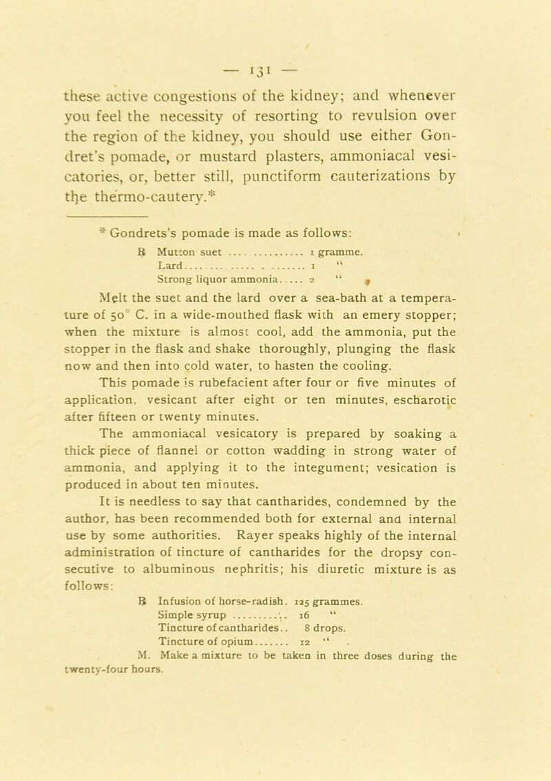 these active congestions of the kidney; and whenever you feel the necessity of resorting to revulsion over the region of the kidney, you should use either Gon- dret’s pomade, or mustard plasters, ammoniacal vesi- catories, or, better still, punctiform cauterizations by the thermo-cautery.* * Gondrets’s pomade is made as follows: ■ K Mutton suet i gramme. Lard i “ Strong liquor ammonia 2 “ 9 Melt the suet and the lard over a sea-bath at a tempera- ture of 50° C. in a wide-mouthed flask with an emery stopper; when the mixture is almost cool, add the ammonia, put the stopper in the flask and shake thoroughly, plunging the flask now and then into cold water, to hasten the cooling. This pomade is rubefacient after four or five minutes of application, vesicant after eight or ten minutes, escharotic after fifteen or twenty minutes. The ammoniacal vesicatory is prepared by soaking a thick piece of flannel or cotton wadding in strong water of ammonia, and applying it to the integument; vesication is produced in about ten minutes. It is needless to say that cantharides, condemned by the author, has been recommended both for external and internal use by some authorities. Rayer speaks highly of the internal administration of tincture of cantharides for the dropsy con- secutive to albuminous nephritis; his diuretic mixture is as follows: 5 Infusion of horse-radish. 125 grammes. Simple syrup ;. 16 “ Tincture of cantharides.. 8 drops. Tincture of opium 12 “ M. Make a mixture to be taken in three doses during the twenty-four hours.
