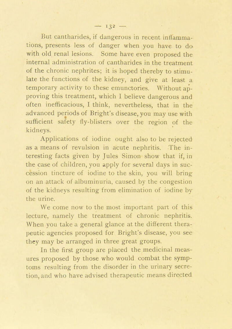 Jiut cantharides, if dangerous in recent inflamma- tions, presents less of danger when you have to do with old renal lesions. Some have even proposed the internal administration of cantharides in the treatment of the chronic nephrites; it is hoped thereby to stimu- late the functions of the kidney, and give at least a temporary activity to these emunctories. Without ap- proving this treatment, which 1 believe dangerous and often inefiflcacious, I think, nevertheless, that in the advanced periods of Bright’s disease, you may use with sufficient safety fly-blisters over the region of the kidneys. Applications of iodine ought also to be rejected as a means of revulsion in acute nephritis. The in- teresting facts given by Jules Simon show that if, in the case of children, you apply for several days in suc- cession tincture of iodine to the skin, you will bring on an attack of albuminuria, caused by the congestion of the kidneys resulting from elimination of iodine by the urine. We come now to the most important part of this lecture, namely the treatment of chronic nephritis. When you take a general glance at the different thera- peutic agencies proposed for Bright’s disease, you see they may be arranged in three great groups. In the first group are placed the medicinal meas- ures proposed by those who would combat the symp- toms resulting from the disorder in the urinary secre- tion, and who have advised therapeutic means directed