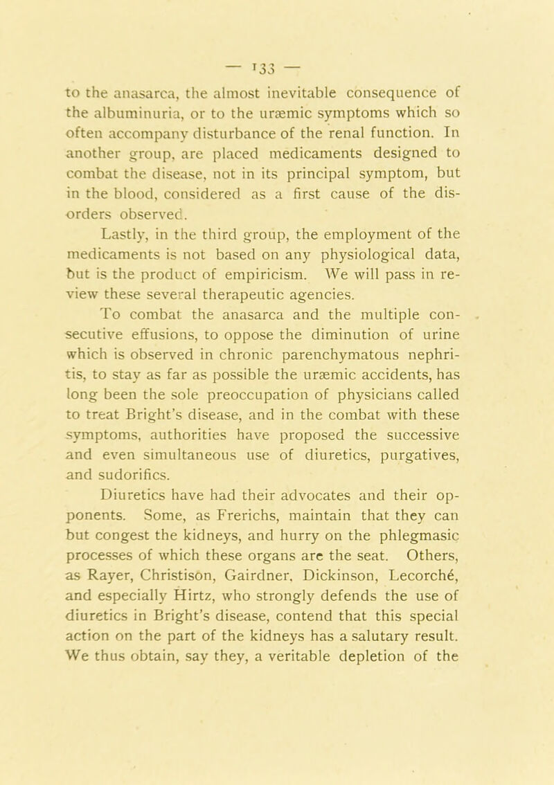 to the anasarca, the almost inevitable consequence of the albuminuria, or to the uraemic symptoms which so often accompany disturbance of the renal function. In another group, are placed medicaments designed to combat the disease, not in its principal symptom, but in the blood, considered as a first cause of the dis- orders observed. Lastly, in the third group, the employment of the medicaments is not based on any physiological data, but is the product of empiricism. We will pass in re- view these several therapeutic agencies. To combat the anasarca and the multiple con- secutive effusions, to oppose the diminution of urine which is observed in chronic parenchymatous nephri- tis, to stay as far as possible the uraemic accidents, has long been the sole preoccupation of physicians called to treat Bright’s disease, and in the combat with these symptoms, authorities have proposed the successive and even simultaneous use of diuretics, purgatives, and sudorifics. Diuretics have had their advocates and their op- ponents. Some, as Frerichs, maintain that they can but congest the kidneys, and hurry on the phlegmasic processes of which these organs arc the seat. Others, as Rayer, Christison, Gairdner. Dickinson, Lecorch6, and especially Hirtz, who strongly defends the use of diuretics in Bright’s disease, contend that this special action on the part of the kidneys has a salutary result. We thus obtain, say they, a veritable depletion of the