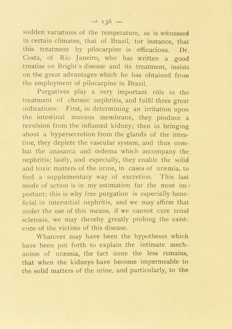 sudden variations of the temperature, as is witnessed in certain climates, that of Brazil, tor instance, that this treatment by pilocarpine is efficacious. Dr. Costa, of Rio Janeiro, who has written a good treatise on Bright’s disease and its treatment, insists on the great advantages wffiich he has obtained from the employment of pilocarpine in Brazil. Purgatives play a very important role in the treatment of chronic nephritis, and fulfil three great indications: First, in determining an irritation upon the inte.stinal mucous membrane, they produce a revul.sion from the inflamed kidney; then in bringing about a hypersecretion from the glands of the intes- tine, they deplete the vascular system, and thus com- bat the anasarca and oedema which accompany the nephritis; lastly, and especially, they enable the solid and toxic matters of the urine, in cases of urtemia, to find a supplementary way of excretion. This last mode of action is in my estimation far the most im-* portant; this is why free purgation is especially bene- ficial in interstitial nephritis, and we may affirm that under the use of this means, if we cannot cure renal sclerosis, we may thereby greatly prolong the exist- ence of the victims of this disease. Whatever may have been the hypotheses which have been put forth to explain the intimate mech- anism of uraemia, the fact none the less remains, that when the kidneys have become impermeable to the solid matters of the urine, and particularly, to the