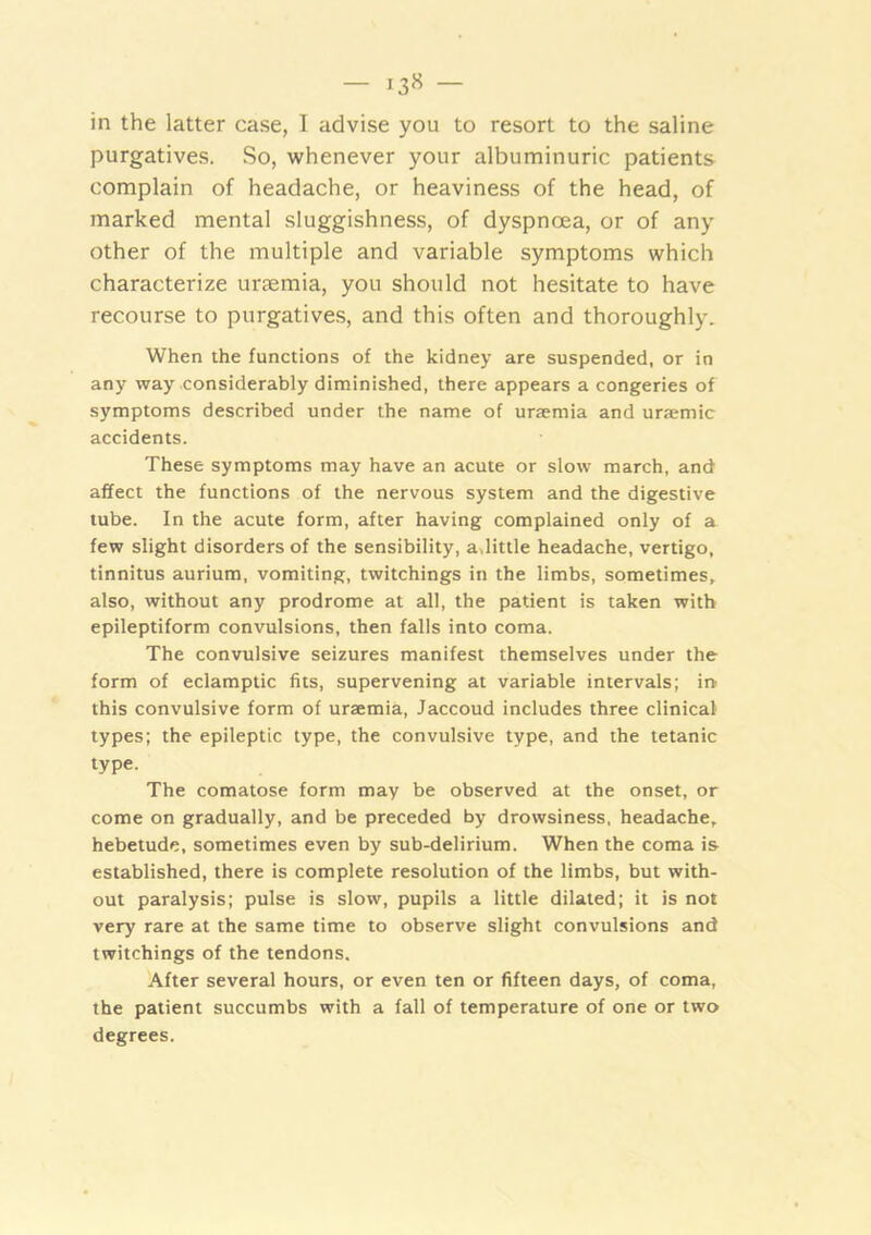 in the latter case, I advise you to resort to the saline purgatives. So, whenever your albuminuric patients complain of headache, or heaviness of the head, of marked mental sluggishness, of dyspnoea, or of any other of the multiple and variable symptoms which characterize uraemia, you should not hesitate to have recourse to purgatives, and this often and thoroughly. When the functions of the kidney are suspended, or in any way considerably diminished, there appears a congeries of symptoms described under the name of uraemia and uraemic accidents. These symptoms may have an acute or slow march, and affect the functions of the nervous system and the digestive tube. In the acute form, after having complained only of a few slight disorders of the sensibility, adittle headache, vertigo, tinnitus aurium, vomiting, twitchings in the limbs, sometimes, also, without any prodrome at all, the patient is taken with epileptiform convulsions, then falls into coma. The convulsive seizures manifest themselves under the form of eclamptic fits, supervening at variable intervals; in this convulsive form of uraemia, Jaccoud includes three clinical types; the epileptic type, the convulsive type, and the tetanic type. The comatose form may be observed at the onset, or come on gradually, and be preceded by drowsiness, headache, hebetude, sometimes even by sub-delirium. When the coma is established, there is complete resolution of the limbs, but with- out paralysis; pulse is slow, pupils a little dilated; it is not very rare at the same time to observe slight convulsions and twitchings of the tendons. 'After several hours, or even ten or fifteen days, of coma, the patient succumbs with a fall of temperature of one or two degrees.