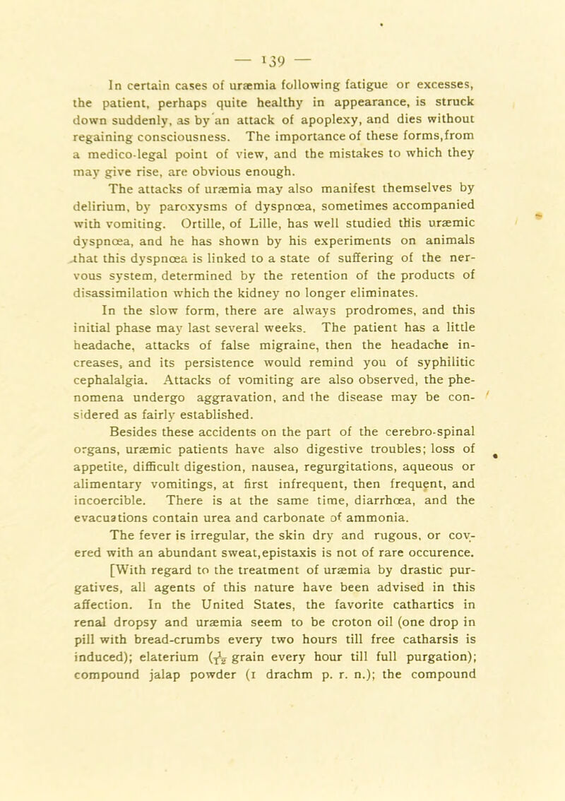 In certain cases of uraemia following fatigue or excesses, the patient, perhaps quite healthy in appearance, is struck down suddenly, as by an attack of apoplexy, and dies without regaining consciousness. The importance of these forms,from a medico-legal point of view, and the mistakes to which they may give rise, are obvious enough. The attacks of uraemia may also manifest themselves by delirium, by paroxysms of dyspnoea, sometimes accompanied with vomiting. Ortille, of Lille, has well studied this uraemic dyspnoea, and he has shown by his experiments on animals -that this dyspnoea is linked to a state of suffering of the ner- vous system, determined by the retention of the products of disassimilation which the kidney no longer eliminates. In the slow form, there are always prodromes, and this initial phase may last several weeks. The patient has a little headache, attacks of false migraine, then the headache in- creases. and its persistence would remind you of syphilitic cephalalgia. Attacks of vomiting are also observed, the phe- nomena undergo aggravation, and the disease may be con- sidered as fairly established. Besides these accidents on the part of the cerebro-spinal organs, uraemic patients have also digestive troubles; loss of ^ appetite, diflScult digestion, nausea, regurgitations, aqueous or alimentary vomitings, at first infrequent, then frequent, and incoercible. There is at the same time, diarrhoea, and the evacuations contain urea and carbonate of ammonia. The fever is irregular, the skin dry and rugous, or cov- ered with an abundant sweat,epistaxis is not of rare occurence. [With regard to the treatment of ursemia by drastic pur- gatives, all agents of this nature have been advised in this affection. In the United States, the favorite cathartics in renal dropsy and uraemia seem to be croton oil (one drop in pill with bread-crumbs every two hours till free catharsis is induced); elaterium grain every hour till full purgation); compound jalap powder (i drachm p. r. n.); the compound