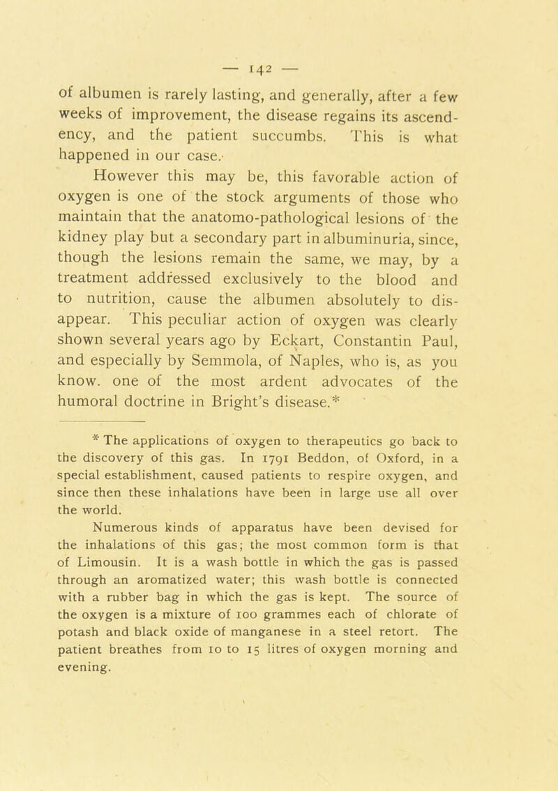 of albumen is rarely lasting, and generally, after a few weeks of improvement, the disease regains its ascend- ency, and the patient succumbs. This is what happened in our case.- However this may be, this favorable action of oxygen is one of the stock arguments of those who maintain that the anatomo-pathological lesions of the kidney play but a secondary part in albuminuria, since, though the lesions remain the same, we may, by a treatment addressed exclusively to the blood and to nutrition, cause the albumen absolutely to dis- appear. This peculiar action of oxygen was clearly shown several years ago by Eckart, Constantin Paul, and especially by Semmola, of Naples, who is, as you know, one of the most ardent advocates of the humoral doctrine in Bright’s disease.* * The applications of oxygen to therapeutics go back to the discovery of this gas. In 1791 Beddon, of Oxford, in a special establishment, caused patients to respire oxygen, and since then these inhalations have been in large use all over the world. Numerous kinds of apparatus have been devised for the inhalations of this gas; the most common form is that of Limousin. It is a wash bottle in which the gas is passed through an aromatized water; this wash bottle is connected with a rubber bag in which the gas is kept. The source of the oxygen is a mixture of 100 grammes each of chlorate of potash and black oxide of manganese in a steel retort. The patient breathes from 10 to 15 litres of oxygen morning and evening.