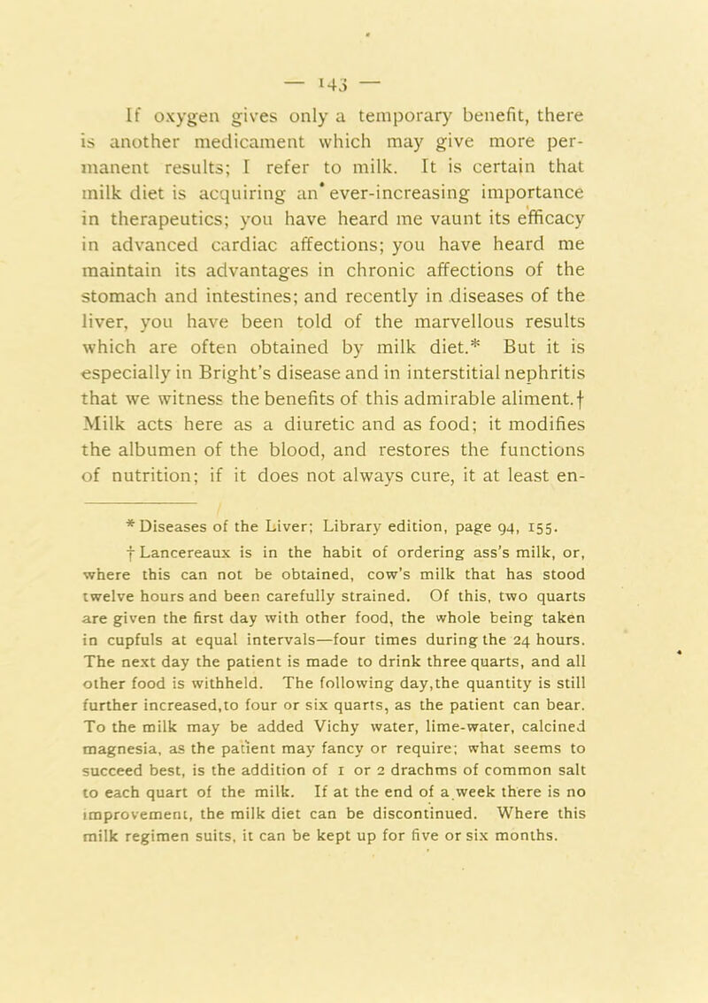 If oxygen gives only a temporary benefit, there is another medicament which may give more per- manent results; I refer to milk. It is certain that milk diet is acquiring an* ever-increasing importance in therapeutics; you have heard me vaunt its efficacy in advanced cardiac affections; you have heard me maintain its advantages in chronic affections of the stomach and intestines; and recently in diseases of the liver, you have been told of the marvellous results which are often obtained by milk diet.* But it is especially in Bright’s disease and in interstitial nephritis that we witness the benefits of this admirable aliment, f Milk acts here as a diuretic and as food; it modifies the albumen of the blood, and restores the functions of nutrition; if it does not always cure, it at least en- * Diseases of the Liver; Library edition, page 94, 155. f Lancereaux is in the habit of ordering ass’s milk, or, where this can not be obtained, cow’s milk that has stood twelve hours and been carefully strained. Of this, two quarts are given the first day with other food, the whole being taken in cupfuls at equal intervals—four times during the 24 hours. The next day the patient is made to drink three quarts, and all other food is withheld. The following day,the quantity is still further increased,to four or six quarts, as the patient can bear. To the milk may be added Vichy water, lime-water, calcined magnesia, as the patient may fancy or require; what seems to succeed best, is the addition of i or 2 drachms of common salt to each quart of the milk. If at the end of a.week there is no improvement, the milk diet can be discontinued. Where this milk regimen suits, it can be kept up for five or six months.