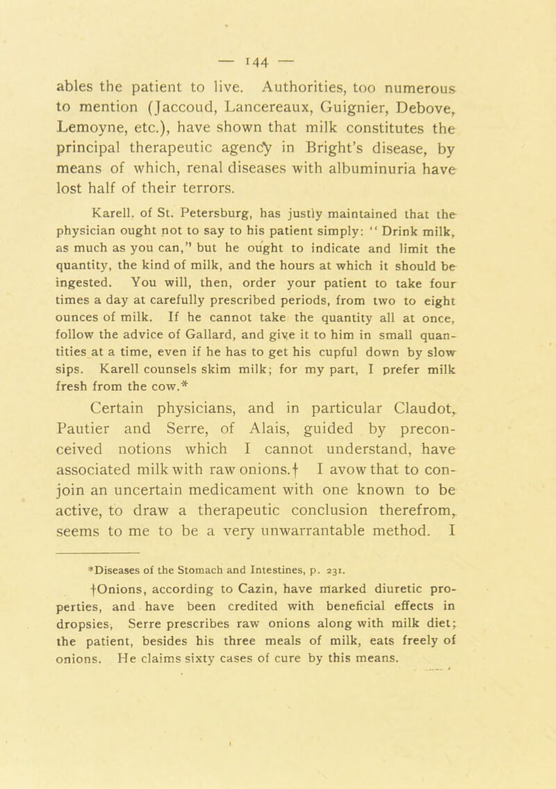 ables the patient to live. Authorities, too numerous to mention (Jaccoud, Lancereaux, Guignier, Debove, Lemoyne, etc.), have shown that milk constitutes the principal therapeutic agency in Bright’s disease, by means of which, renal diseases with albuminuria have lost half of their terrors. Karell, of St. Petersburg, has justly maintained that the physician ought not to say to his patient simply: “ Drink milk, as much as you can,” but he ought to indicate and limit the quantity, the kind of milk, and the hours at which it should be ingested. You will, then, order your patient to take four times a day at carefully prescribed periods, from two to eight ounces of milk. If he cannot take the quantity all at once, follow the advice of Gallard, and give it to him in small quan- tities at a time, even if he has to get his cupful down by slow sips. Karell counsels skim milk; for my part, I prefer milk fresh from the cow.* Certain physicians, and in particular Claudot,. Pautier and Serre, of Alais, guided by precon- ceived notions which I cannot understand, have associated milk with rawonions.f I avow that to con- join an uncertain medicament with one known to be active, to draw a therapeutic conclusion therefrom,, seems to me to be a very unwarrantable method. I ♦Diseases of the Stomach and Intestines, p. 231. fOnions, according to Cazin, have marked diuretic pro- perties, and have been credited with beneficial effects in dropsies, Serre prescribes raw onions along with milk diet; the patient, besides his three meals of milk, eats freely of onions. He claims sixty cases of cure by this means.
